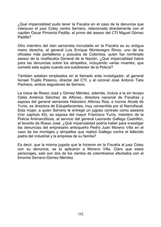 ¿Qué imparcialidad pudo tener la Fiscalía en el caso de la denuncia que
interpuso el juez Coley contra Serrano, relacionada directamente con el
capitán Oscar Pimienta Padilla, el primo del asesor del CTI Miguel Gómez
Padilla?

Otro miembro del clan serranista incrustado en la Fiscalía es su antigua
mano derecha, el general Luis Enrique Montenegro Rinco, uno de los
oficiales más pantalleros y posudos de Colombia, quien fue nombrado
asesor de la vicefiscalía General de la Nación. ¿Qué imparcialidad había
para las denuncias sobre los atropellos, incluyendo varias muertes, que
cometió este sujeto cuando era subdirector de la Policía?

También estaban empleados en el llamado ente investigador, el general
Ismael Trujillo Polanco, director del CTI, y el coronel José Antonio Tatis
Pacheco, ambos seguidores de Serrano.

La rosca de Rosso José y Gómez Méndez, además, incluía a la sin tocayo
Clelia América Sánchez de Alfonso, directora nacional de Fiscalías y
esposa del general serranista Heliodoro Alfonso Roa, e lvonne Alcalá de
Yunis, ex directora de Estupefacientes, muy consentida por el Narcofiscal.
Esta mujer, a quien Serrano le entregó un jugoso contrato como asesora
(Ver capítulo 45), es esposa del mayor Francisco Yunis, miembro de la
Policía Antinarcóticos, al servicio del general Leonardo Gallego Castrillón,
el favorito de Rosso José. ¿Qué imparcialidad podría haber para investigar
las denuncias del empresario antioqueño Pedro Juan Moreno Villa en el
caso de los montajes y atropellos que realizó Gallego contra el fallecido
padre del industrial y la empresa de su familia?

Es decir, que la misma jugada que le hicieron en la Fiscalía al juez Coley
con su denuncia, se la aplicaron a Moreno Villa. Claro que estos
personajes, solo son dos de los cientos de colombianos afectados con el
binomio Serrano-Gómez Méndez.




                                    162
 