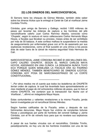 22) LOS DINEROS DEL NARCOVICEFISCAL
Si Serrano tiene los cheques de Gómez Méndez, también debe saber
sobre los dineros ilícitos que le entregó el Cartel de Cali al vicefiscal Jaime
Cordoba Triviño.

Córdoba, gran amigo de Serrano y Gallego, recibió 1.800 millones de
pesos por levantar las órdenes de captura a los hombres del jefe
narcotraficante caleño Juan Carlos Ramírez Abadía, conocido como
‘Chupeta’, según lo sostuvo el narco vallecaucano Carlos Hernando Maya
Hoyos, a fiscales que llevaban su proceso, meses antes de ser acribillado
por más de 50 balazos. A este confeso mafioso le suspendieron la medida
de aseguramiento por enfermedad grave con el fin de asesinarlo por sus
explosivas revelaciones, como al final sucedió en una clínica a los pocos
días de estar fuera de la cárcel de máxima seguridad Vista Hermosa de
Cali.
                           ________________

NARCOVICEFISCAL JAIME CÓRDOBA RECIBIÓ $1.800 MILLONES DEL
CAPO CALEÑO ‘CHUPETA’, SEGÚN EL NARCO CARLOS MAYA
HOYOS, ASESINADO EN UNA CLÍNICA. LA DENUNCIA NUNCA TUVO
ECO PORQUE QUIEN MANEJABA LA FISCALÍA ERA SU PADRINO
GÓMEZ MÉNDEZ, TAMBIÉN BENEFICIARIO DE DINEROS ILÍCITOS.
CÓRDOBA HOY POSA DE NARCOMAGISTRADO DE LA CORTE
CONSTITUCIONAL.
                    ________________

“...Por otros medios me di cuenta que todos los testaferros de CHUPETA
tenían orden de captura, la cual fue levantada hace aproximadamente un
mes mediante el pago de mil ochocientos millones de pesos, que lo hizo el
mismo CHUPETA, me contaron que la transacción fue hecha con el
Vicefiscal...”, afirmó en indagatoria Maya Hoyos.

Estas contundentes y valientes revelaciones a la misma Fiscalía, jamás
fueron investigadas por el narcofiscal Gómez Méndez.

Según fuentes calificadas de la Fiscalía, antes y después de sus
fulminantes denuncias, Maya Hoyos fue víctima de constantes torturas
físicas y psicológicas por parte de hombres del coronel Gallego y Jaime
Córdoba, con el fin de volverlo loco para que no revelara sus explosivos
secretos.

A pesar de sus fuertes vínculos con el narcotráfico, Córdoba Triviño,
paradójicamente, es hoy uno de los hombres investidos con una de las

                                     163
 