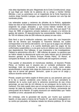 más altas dignidades del país: Magistrado de la Corte Constitucional, cargo
al que llegó por medio de la palanca de su amigo y mentor Gómez
Méndez, y por su parentesco con el magistrado de la Corte Suprema de
Justicia Jorge Carreño Luengas, que adquirió al casarse con una hija del
nombrado jurista.

Las reiteradas quejas y reclamos de oficiales de la Policía, agolpados
todos los días en las instalaciones de la Tesorería General de la institución,
exigiendo los pagos atrasados y que nunca habían recibido de sus
comisiones y primas, por haber estado fuera del país, hizo que aquel 7 de
mayo de 1999, el organismo armado realizara un arqueo a la nómina de
gastos del exterior. El descubrimiento fue sorprendente: Había un faltante
de 100 mil dólares (más de 200 millones de pesos) en ese rubro.

Esto llevó a que la institución ordenara, ese mismo día, una Inspección
total de los dineros que manejaba la Tesorería General, los cuales
correspondían a la nómina del exterior; con la que se le paga a los oficiales
enviados fuera del país; a la cuenta destinada para los pagos de los
uniformados suspendidos y a una gran suma en dólares que movía a diario
esa dependencia. Ese hallazgo, sí que impresiono a los investigadores:
Faltaba la astronómica cifra de 1 .306 millones de pesos. La persona que
se había robado la descomunal suma era nada menos que el mismísimo
tesorero general de la Policía Enrique Pineda Pérez, ‘El Ronco’, el
compadre de Rosso José Serrano, máximo jefe del organismo armado.

Tras quedar al descubierto el monstruoso desfalco, el tesorero Pineda
Pérez, un hombre que ni siquiera era un contador profesional, sino
tecnólogo, trató de enmendar la situación a su modo, como estaba
acostumbrado a manejar toda clase de chancucos en la Policía, pues para
algo era el carnal del general ‘Serrucho’, quien lo puso en el cargo y
sostuvo durante varios años.

Pineda, aceptó que había cogido el dinero para su uso personal, pero que
él lo iba a reponer vendiendo unos bienes con lo cual cancelaría la
totalidad de la suma (cuál sería la solvencia económica de ese cínico
personaje, ya que más de mil millones no se consiguen de la noche a la
mañana). Con esto quedó claro que el corrupto tesorero siempre le dio un
manejo de plata de bolsillo a los recursos de la Policía, proveniente del
presupuesto de la Nación. El sujeto reconoció con desfachatez que “había
cometido un error, abusando de la Policía”.

Sin embargo, ante la gravedad del asunto, por mucho que quisieron
taparlo, el caso pasó a manos de la Fiscalía 37, que abrió investigación en
su contra por peculado, al haberse robado los dineros públicos. En el mes

                                     164
 