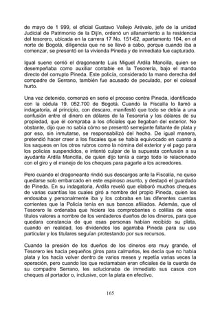 de mayo de 1 999, el oficial Gustavo Vallejo Arévalo, jefe de la unidad
Judicial de Patrimonio de la Dijín, ordenó un allanamiento a la residencia
del tesorero, ubicada en la carrera 17 No. 151-62, apartamento 104, en el
norte de Bogotá, diligencia que no se llevó a cabo, porque cuando iba a
comenzar, se presentó en la vivienda Pineda y de inmediato fue capturado.

Igual suene corrió el dragoneante Luis Miguel Ardila Mancilla, quien se
desempeñaba como auxiliar contable en la Tesorería, bajo el mando
directo del corrupto Pineda. Este policía, considerado la mano derecha del
compadre de Serrano, también fue acusado de peculado, por el colosal
hurto.

Una vez detenido, comenzó en serio el proceso contra Pineda, identificado
con la cédula 19. 052.700 de Bogotá. Cuando la Fiscalía lo llamó a
indagatoria, al principio, con descaro, manifestó que todo se debía a una
confusión entre el dinero en dólares de la Tesorería y los dólares de su
propiedad, que él compraba a los oficiales que llegaban del exterior. No
obstante, dijo que no sabía cómo se presentó semejante faltante de plata y
por eso, sin inmutarse, se responsabilizó del hecho. De igual manera,
pretendió hacer creer a los fiscales que se había equivocado en cuanto a
los saqueos en los otros rubros como la nómina del exterior y el pago para
los policías suspendidos, e intentó culpar de la supuesta confusión a su
ayudante Ardila Mancilla, de quien dijo tenía a cargo todo lo relacionado
con el giro y el manejo de los cheques para pagarle a los acreedores.

Pero cuando el dragoneante rindió sus descargos ante la Fiscalía, no quiso
quedarse solo embarcado en este espinoso asunto, y destapó el guardado
de Pineda. En su indagatoria, Ardila reveló que elaboró muchos cheques
de varias cuantías los cuales giró a nombre del propio Pineda, quien los
endosaba y personalmente iba y los cobraba en las diferentes cuentas
corrientes que la Policía tenía en sus bancos afiliados. Además, que el
Tesorero le ordenaba que hiciera los comprobantes o colillas de esos
títulos valores a nombre de los verdaderos dueños de los dineros, para que
quedara constancia de que esas personas habían recibido su plata,
cuando en realidad, los dividendos los agarraba Pineda para su uso
particular y los titulares seguían protestando por sus recursos.

Cuando la presión de los dueños de los dineros era muy grande, el
Tesorero les hacia pequeños giros para calmarlos, les decía que no había
plata y los hacía volver dentro de varios meses y repetía varias veces la
operación, pero cuando los que reclamaban eran oficiales de la cuerda de
su compadre Serrano, les solucionaba de inmediato sus casos con
cheques al portador o, inclusive, con la plata en efectivo.


                                   165
 