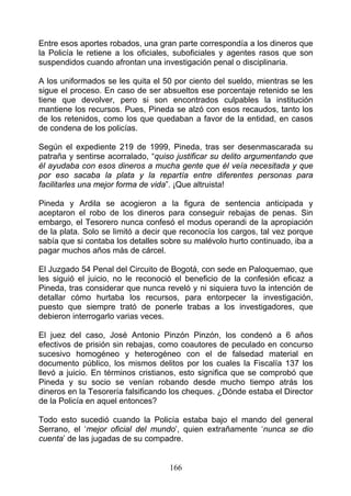 Entre esos aportes robados, una gran parte correspondía a los dineros que
la Policía le retiene a los oficiales, suboficiales y agentes rasos que son
suspendidos cuando afrontan una investigación penal o disciplinaria.

A los uniformados se les quita el 50 por ciento del sueldo, mientras se les
sigue el proceso. En caso de ser absueltos ese porcentaje retenido se les
tiene que devolver, pero si son encontrados culpables la institución
mantiene los recursos. Pues, Pineda se alzó con esos recaudos, tanto los
de los retenidos, como los que quedaban a favor de la entidad, en casos
de condena de los policías.

Según el expediente 219 de 1999, Pineda, tras ser desenmascarada su
patraña y sentirse acorralado, “quiso justificar su delito argumentando que
él ayudaba con esos dineros a mucha gente que él veía necesitada y que
por eso sacaba la plata y la repartía entre diferentes personas para
facilitarles una mejor forma de vida”. ¡Que altruista!

Pineda y Ardila se acogieron a la figura de sentencia anticipada y
aceptaron el robo de los dineros para conseguir rebajas de penas. Sin
embargo, el Tesorero nunca confesó el modus operandi de la apropiación
de la plata. Solo se limitó a decir que reconocía los cargos, tal vez porque
sabía que si contaba los detalles sobre su malévolo hurto continuado, iba a
pagar muchos años más de cárcel.

El Juzgado 54 Penal del Circuito de Bogotá, con sede en Paloquemao, que
les siguió el juicio, no le reconoció el beneficio de la confesión eficaz a
Pineda, tras considerar que nunca reveló y ni siquiera tuvo la intención de
detallar cómo hurtaba los recursos, para entorpecer la investigación,
puesto que siempre trató de ponerle trabas a los investigadores, que
debieron interrogarlo varias veces.

El juez del caso, José Antonio Pinzón Pinzón, los condenó a 6 años
efectivos de prisión sin rebajas, como coautores de peculado en concurso
sucesivo homogéneo y heterogéneo con el de falsedad material en
documento público, los mismos delitos por los cuales la Fiscalía 137 los
llevó a juicio. En términos cristianos, esto significa que se comprobó que
Pineda y su socio se venían robando desde mucho tiempo atrás los
dineros en la Tesorería falsificando los cheques. ¿Dónde estaba el Director
de la Policía en aquel entonces?

Todo esto sucedió cuando la Policía estaba bajo el mando del general
Serrano, el ‘mejor oficial del mundo’, quien extrañamente ‘nunca se dio
cuenta’ de las jugadas de su compadre.


                                    166
 