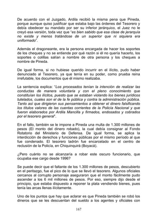 De acuerdo con el Juzgado, Ardila recibió la misma pena que Pineda,
porque aunque quiso justificar que estaba bajo las órdenes del Tesorero y
debía obedecer su mandato por ser su inferior jerárquico, el Juez no le
creyó esa versión, toda vez que “es bien sabido que esa clase de jerarquía
no existe y menos tratándose de un superior que ni siquiera era
uniformado”.

Además el dragoneante, era la persona encargada de hacer los soportes
de los cheques y no se entiende por qué razón si él no quería hacerlo, los
soportes o colillas salían a nombre de otra persona y los cheques a
nombre de Pineda.

De igual forma, si no hubiese querido incurrir en el ilícito, pudo haber
denunciado al Tesorero, ya que tenía en su poder, como prueba reina
irrefutable, los documentos que él mismo realizaba.

La sentencia explica: “Los procesados tenían la intención de realizar las
conductas de manera voluntaria y con el pleno conocimiento que
constituían los ilícitos, puesto que se estaban violando los bienes jurídicos
tutelados, cuales son el de la fe pública y contra la administración pública.
Tanto así que dirigieron sus pensamientos a obtener el dinero falsificando
los títulos valores de las cuentas corrientes de la Policía Nacional y que
fueron elaborados por Ardila Mancilla y firmados, endosados y cobrados
por el tesorero general”.

En el fallo, también se le impone a Pineda una multa de 1.300 millones de
pesos (El monto del dinero robado), la cual debía consignar al Fondo
Rotatorio del Ministerio de Defensa. De igual forma, se aplica la
interdicción de derechos y funciones públicas por el mismo período al que
fue condenado. El tesorero ladrón fue encarcelado en el centro de
reclusión de la Policía, en Chiquinquirá (Boyacá).

¿Pero cuánto no se alcanzaría a robar este oscuro funcionario, que
ocupaba ese cargo desde 1996?

Se puede decir que el faltante de los 1.300 millones de pesos, descubierto
en el peritazgo, fue el pico de lo que se llevó el tesorero. Algunos oficiales
cercanos al corrupto personaje aseguraron que el monto fácilmente pudo
ascender a los 6 mil millones de pesos. Por eso, siempre dijo desde el
principio, que estaba dispuesto a reponer la plata vendiendo bienes, pues
tenía las arcas llenas ilícitamente.

Uno de los puntos que hay que aclarar es que Pineda también se robó los
dineros que se les descuentan del sueldo a los agentes y oficiales con

                                     167
 