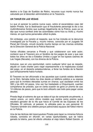 destino a la Caja de Sueldos de Retiro, recursos cuyo monto nunca fue
calculado por el desorden administrativo en la Tesorería.

UN TAHUR EN LAS VEGAS

Lo que al parecer la justicia nunca supo, sobre el escandaloso caso del
ladrón Pineda, fue la destinación que el fraudulento personaje le dio a los
multimillonarios fondos que sustrajo ilegalmente de la Policía, pues ya se
dijo que nunca confesó ante las autoridades cómo hizo su ilícito y, mucho
menos, en qué lucros personales utilizó la plata.

Sin embargo, una versión al respecto, que no fue incluida en la denuncia
investigada por la Fiscalía y, mucho menos, conocida por el Juzgado 54
Penal del Circuito, circuló durante mucho tiempo en las mismas entrañas
de la Dirección General de la Policía Nacional.

Varios oficiales cercanos a Pineda y que colaboraron con este autor,
contaron que el Tesorero era un fanático de los juegos de azar y que casi
todos los años se iba a Estados Unidos a jugar en los lujosos casinos de
Las Vegas (Nevada), con los dineros de la Policía.

Inclusive, que en una oportunidad, como cualquier tahúr que se respete,
alquiló un vuelo charter para viajar expresamente a la majestuosa ciudad
del juego, en el desierto estadounidense, a feriar los fondos de la Nación
que olímpicamente había hurtado.

El Tesorero es tan aficionado a las apuestas que cuando estaba detenido
en la Dijín, llamaba todos los días desde un teléfono público a su esposa
para que le invirtiera elevadas sumas en chance, que oscilaban entre los
300 y los 400 mil pesos. Una vez fue trasladado a Chiquinquirá, cuentan
compañeros de presidio, que en cierta ocasión se ganó un premio de casi
14 millones de pesos, pero que le tocó utilizarlo casi todo para pagar varias
deudas.

Pineda llegó al extremo de que se daba el lujo de comprarle anualmente, a
menor precio, un carro último modelo que recibía como premio quien
resultara ganador de la rifa que hacía el Comité de las Esposas de los
Oficiales. El vehículo, al parecer, lo utilizaba para su uso personal. El
Tesorero también era célebre porque patrocinaba equipos del fútbol interno
en la Policía.

Una de las tácticas del inescrupuloso Pineda para tapar su inmensa fortuna
robada, consistía en difundir, en varias oportunidades, que se había
ganado la lotería, para tal efecto utilizaba al viejo lotero Rafael Garzón, el

                                     168
 