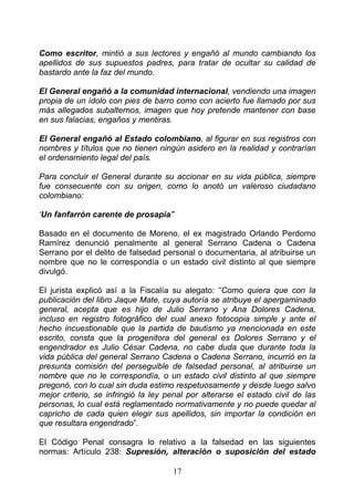 Como escritor, mintió a sus lectores y engañó al mundo cambiando los
apellidos de sus supuestos padres, para tratar de ocultar su calidad de
bastardo ante la faz del mundo.

El General engañó a la comunidad internacional, vendiendo una imagen
propia de un ídolo con pies de barro como con acierto fue llamado por sus
más allegados subalternos, imagen que hoy pretende mantener con base
en sus falacias, engaños y mentiras.

El General engañó al Estado colombiano, al figurar en sus registros con
nombres y títulos que no tienen ningún asidero en la realidad y contrarían
el ordenamiento legal del país.

Para concluir el General durante su accionar en su vida pública, siempre
fue consecuente con su origen, como lo anotó un valeroso ciudadano
colombiano:

‘Un fanfarrón carente de prosapia’”

Basado en el documento de Moreno, el ex magistrado Orlando Perdomo
Ramírez denunció penalmente al general Serrano Cadena o Cadena
Serrano por el delito de falsedad personal o documentaria, al atribuirse un
nombre que no le correspondía o un estado civil distinto al que siempre
divulgó.

El jurista explicó así a la Fiscalía su alegato: “Como quiera que con la
publicación del libro Jaque Mate, cuya autoría se atribuye el apergaminado
general, acepta que es hijo de Julio Serrano y Ana Dolores Cadena,
incluso en registro fotográfico del cual anexo fotocopia simple y ante el
hecho incuestionable que la partida de bautismo ya mencionada en este
escrito, consta que la progenitora del general es Dolores Serrano y el
engendrador es Julio César Cadena, no cabe duda que durante toda la
vida pública del general Serrano Cadena o Cadena Serrano, incurrió en la
presunta comisión del perseguible de falsedad personal, al atribuirse un
nombre que no le correspondía, o un estado civil distinto al que siempre
pregonó, con lo cual sin duda estimo respetuosamente y desde luego salvo
mejor criterio, se infringió la ley penal por alterarse el estado civil de las
personas, lo cual está reglamentado normativamente y no puede quedar al
capricho de cada quien elegir sus apellidos, sin importar la condición en
que resultara engendrado”.

El Código Penal consagra lo relativo a la falsedad en las siguientes
normas: Artículo 238: Supresión, alteración o suposición del estado

                                     17
 