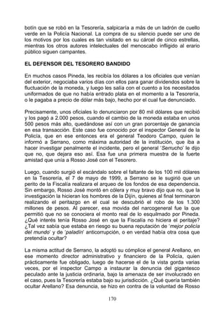 botín que se robó en la Tesorería, salpicaría a más de un ladrón de cuello
verde en la Policía Nacional. La compra de su silencio puede ser uno de
los motivos por los cuales es tan visitado en su cárcel de cinco estrellas,
mientras los otros autores intelectuales del menoscabo infligido al erario
público siguen campantes.

EL DEFENSOR DEL TESORERO BANDIDO

En muchos casos Pineda, les recibía los dólares a los oficiales que venían
del exterior, negociaba varios días con ellos para ganar dividendos sobre la
fluctuación de la moneda, y luego les salía con el cuento a los necesitados
uniformados de que no había entrado plata en el momento a la Tesorería,
o le pagaba a precio de dólar más bajo, hecho por el cual fue denunciado.

Precisamente, unos oficiales lo denunciaron por 80 mil dólares que recibió
y los pagó a 2.000 pesos, cuando el cambio de la moneda estaba en unos
500 pesos más alto, quedándose así con un gran porcentaje de ganancia
en esa transacción. Este caso fue conocido por el inspector General de la
Policía, que en ese entonces era el general Teodoro Campo, quien le
informó a Serrano, como máxima autoridad de la institución, que iba a
hacer investigar penalmente el incidente, pero el general ‘Serrucho’ le dijo
que no, que dejara eso así. Esa fue una primera muestra de la fuerte
amistad que unía a Rosso José con el Tesorero.

Luego, cuando surgió el escándalo sobre el faltante de los 100 mil dólares
en la Tesorería, el 7 de mayo de 1999, a Serrano se le sugirió que un
perito de la Fiscalía realizara el arqueo de los fondos de esa dependencia.
Sin embargo, Rosso José montó en cólera y muy bravo dijo que no, que la
investigación la hicieran los hombres de la Dijín, quienes al final terminaron
realizando el peritazgo en el cual se descubrió el robo de los 1.300
millones de pesos. Al parecer, esa movida del narcogeneral fue la que
permitió que no se conociera el monto real de lo esquilmado por Pineda.
¿Qué interés tenía Rosso José en que la Fiscalía no hiciera el peritaje?
¿Tal vez sabía que estaba en riesgo su buena reputación de ‘mejor policía
del mundo’ y de ‘paladín’ anticorrupción, o en verdad había otra cosa que
pretendía ocultar?

La misma actitud de Serrano, la adoptó su cómplice el general Arellano, en
ese momento director administrativo y financiero de la Policía, quien
prácticamente fue obligado, luego de hacerse el de la vista gorda varias
veces, por el inspector Campo a instaurar la denuncia del gigantesco
peculado ante la justicia ordinaria, bajo la amenaza de ser involucrado en
el caso, pues la Tesorería estaba bajo su jurisdicción. ¿Qué quería también
ocultar Arellano? Esa denuncia, se hizo en contra de la voluntad de Rosso

                                     170
 