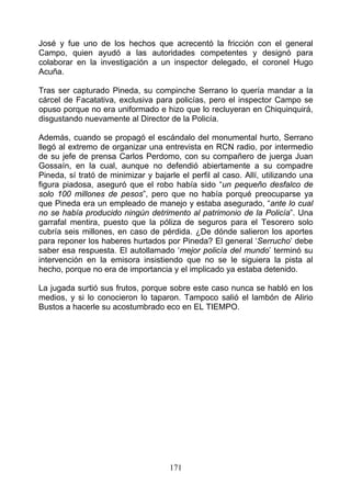 José y fue uno de los hechos que acrecentó la fricción con el general
Campo, quien ayudó a las autoridades competentes y designó para
colaborar en la investigación a un inspector delegado, el coronel Hugo
Acuña.

Tras ser capturado Pineda, su compinche Serrano lo quería mandar a la
cárcel de Facatativa, exclusiva para policías, pero el inspector Campo se
opuso porque no era uniformado e hizo que lo recluyeran en Chiquinquirá,
disgustando nuevamente al Director de la Policía.

Además, cuando se propagó el escándalo del monumental hurto, Serrano
llegó al extremo de organizar una entrevista en RCN radio, por intermedio
de su jefe de prensa Carlos Perdomo, con su compañero de juerga Juan
Gossaín, en la cual, aunque no defendió abiertamente a su compadre
Pineda, sí trató de minimizar y bajarle el perfil al caso. Allí, utilizando una
figura piadosa, aseguró que el robo había sido “un pequeño desfalco de
solo 100 millones de pesos”, pero que no había porqué preocuparse ya
que Pineda era un empleado de manejo y estaba asegurado, “ante lo cual
no se había producido ningún detrimento al patrimonio de la Policía”. Una
garrafal mentira, puesto que la póliza de seguros para el Tesorero solo
cubría seis millones, en caso de pérdida. ¿De dónde salieron los aportes
para reponer los haberes hurtados por Pineda? El general ‘Serrucho’ debe
saber esa respuesta. El autollamado ‘mejor policía del mundo’ terminó su
intervención en la emisora insistiendo que no se le siguiera la pista al
hecho, porque no era de importancia y el implicado ya estaba detenido.

La jugada surtió sus frutos, porque sobre este caso nunca se habló en los
medios, y si lo conocieron lo taparon. Tampoco salió el lambón de Alirio
Bustos a hacerle su acostumbrado eco en EL TIEMPO.




                                     171
 