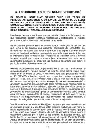 24) LOS CORONELES DE PRENSA DE ‘ROSCO’ JOSÉ

EL GENERAL ‘SERRUCHO’ SIEMPRE TUVO UNA TROPA DE
PERIODISTAS LAMBONES A SU FAVOR, LA MAYORÍA DE ELLOS
PAGADOS CON LOS DINEROS DE LA NAS POR SU ESPADACHÍN
COMUNICADOR CARLOS PERDOMO, CON QUIEN ROSSO, O MÁS
BIEN, ‘ROSCO’ JOSE, SE PASEABA A DIARIO POR LOS JARDINES
DE LA DIRECCIÓN FRAGUANDO SUS MONTAJES.

Hombre poderoso y ambicioso que se respete, tiene a su lado personas
que tergiversan, relatan historias hiperbólicas y distorsionan la realidad
para favorecer los intereses particulares de su señor.

Es el caso del general Serrano, autonombrado ‘mejor policía del mundo’,
que tenía a su servicio una camarilla comprada de periodistas que
manipulaban la noticia para hacerlo aparecer ante el país y ante el mundo
como un hombre impoluto e incorruptible, que, a la larga, era lo único que
le interesaba para conseguir sus propósitos de alcanzar fama y fortuna.
Inmenso capital que nunca ha sido objeto de examen por parte de las
autoridades judiciales, a pesar de las múltiples denuncias que sobre el
particular se han dado en su contra.

Resulta incomprensible que un periodista de la talla de Yamid Amat, ‘el
turco manipulador’, hubiera llamado al juez 53 penal militar Diego Coley
Nieto, el 31 de enero de 2000, el mismo día que salió publicada la noticia
en EL TIEMPO sobre las agresiones de que fue víctima por parte del
general Rosso, o más bien ‘Rosco’ José Serrano (Por aquello de su rosca
de prensa), para indagar exclusivamente por la manera cómo se realizó la
grabación que ponía al descubierto la doble moral de ese narcogeneral; en
lugar de cuestionar el acto arbitrario ejercido por ese alto oficial contra un
juez de la República. Esto es lo que podríamos llamar “el periodismo de la
promoción de los antivalores”, pues un comunicador objetivo debió orientar
esta entrevista mostrándole al pueblo colombiano el lado oscuro de las
intrigas y las maquinaciones que altos servidores del Estado realizan, al
margen de la legalidad, para entorpecer la labor de la justicia.

Yamid insistía en su emisora Radi@net, apoyado por sus periodistas, en
preguntarle al juez: que de dónde había salido la grabación, que cómo se
había reproducido la conversación que él sostuvo con Serrano, que por
qué se grabó ese diálogo, dejando de lado la verdadera noticia sobre el
escándalo suscitado por el robo de los dineros de Estados Unidos, que
había hecho el ayudante del narcogeneral, el capitán Pimienta Padilla.
Actitud enconada y reiterativa que el juez rechazó, en un afán de orientar a
los oyentes sobre el fondo real de la historia, pero desafortunadamente el

                                     172
 