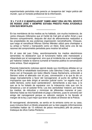 experimentado periodista más parecía un lavaperros del ‘mejor policía del
mundo’, que un honesto profesional de la información.
                          ________________

‘E L T U R C O MANIPULADOR’ YAMID AMAT ERA UN FIEL DEVOTO
DE ROSSO JOSÉ Y SIEMPRE ESTABA PRESTO PARA AYUDARLO
CON SUS MONTAJES.
                      ________________

En los mentideros de los medios se ha hablado, con mucha insistencia, de
varios cheques millonarios que el Cartel de Cali giró al señor Amat y que
Serrano compartimentó, después del alud de allanamientos realizados a
las propiedades de esa poderosa organización narcotraficante. Cheques,
que luego el narcofiscal Alfonso Gómez Méndez utilizó para chantajear a
su antojo a Yamid y manipularlo como un títere. Esta sería una de las
razones del comprometido periodista para mostrar tal actitud.

En el caso del juez Coley, asombrosamente los medios electrónicos
serranistas no destacaron que el funcionario había sido manoseado y
vilipendiado por el narcogeneral, sino que el incidente iba a ser investigado
por haberse violado la reserva sumarial al hacerse pública la conversación
entre ambos. !Qué vergüenza!

Parecido tratamiento noticioso ejerció desde sus micrófonos elitistas en La
FM de RCN el rehabilitado toxicómano Julio Sánchez Cristo, quien, de la
mano con el fracasado (en todo) Alberto Casas Santamaría, entrevistó a
Serrano sobre el altercado con el juez, conversación a la que le dio un
sesgo marcadamente a favor del narcogeneral, al punto de calificar los
improperios que éste dirigió al servidor judicial como “un regaño muy al
estilo Serrano, como buen santanderano”, demeritando a esa raza, a la
que se la ha tratado de equiparar con la indecencia más que con la
templanza y con el carácter firme. Los dos ‘periodistas’ trataron, por todos
los medios, de ridiculizar y minimizar de diferentes maneras al juez.
Sánchez hasta se reía haciéndole el juego a Serrano, pues le convenía ser
amigo del narcogeneral porque su adicción siempre lo ha llevado al
margen de la ley y qué mejor que tener de aliado al Director de la Policía.

El narcogeneral, obviamente, se sentía en la emisora como en su casa,
pues inclusive llevó un libreto preparado por su bien pagado (informaciones
confiables hablan de 13 millones de pesos mensuales) jefe de prensa y
tirabeque de oficio Carlos Perdomo.
                              ________________



                                    173
 