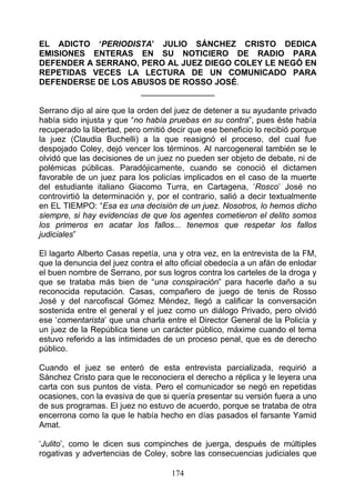 EL ADICTO ‘PERIODISTA’ JULIO SÁNCHEZ CRISTO DEDICA
EMISIONES ENTERAS EN SU NOTICIERO DE RADIO PARA
DEFENDER A SERRANO, PERO AL JUEZ DIEGO COLEY LE NEGÓ EN
REPETIDAS VECES LA LECTURA DE UN COMUNICADO PARA
DEFENDERSE DE LOS ABUSOS DE ROSSO JOSÉ.
                    ________________

Serrano dijo al aire que la orden del juez de detener a su ayudante privado
había sido injusta y que “no había pruebas en su contra”, pues éste había
recuperado la libertad, pero omitió decir que ese beneficio lo recibió porque
la juez (Claudia Buchelli) a la que reasignó el proceso, del cual fue
despojado Coley, dejó vencer los términos. Al narcogeneral también se le
olvidó que las decisiones de un juez no pueden ser objeto de debate, ni de
polémicas públicas. Paradójicamente, cuando se conoció el dictamen
favorable de un juez para los policías implicados en el caso de la muerte
del estudiante italiano Giacomo Turra, en Cartagena, ‘Rosco’ José no
controvirtió la determinación y, por el contrario, salió a decir textualmente
en EL TIEMPO: “Esa es una decisión de un juez. Nosotros, lo hemos dicho
siempre, si hay evidencias de que los agentes cometieron el delito somos
los primeros en acatar los fallos... tenemos que respetar los fallos
judiciales”

El lagarto Alberto Casas repetía, una y otra vez, en la entrevista de la FM,
que la denuncia del juez contra el alto oficial obedecía a un afán de enlodar
el buen nombre de Serrano, por sus logros contra los carteles de la droga y
que se trataba más bien de “una conspiración” para hacerle daño a su
reconocida reputación. Casas, compañero de juego de tenis de Rosso
José y del narcofiscal Gómez Méndez, llegó a calificar la conversación
sostenida entre el general y el juez como un diálogo Privado, pero olvidó
ese ‘comentarista’ que una charla entre el Director General de la Policía y
un juez de la República tiene un carácter público, máxime cuando el tema
estuvo referido a las intimidades de un proceso penal, que es de derecho
público.

Cuando el juez se enteró de esta entrevista parcializada, requirió a
Sánchez Cristo para que le reconociera el derecho a réplica y le leyera una
carta con sus puntos de vista. Pero el comunicador se negó en repetidas
ocasiones, con la evasiva de que si quería presentar su versión fuera a uno
de sus programas. El juez no estuvo de acuerdo, porque se trataba de otra
encerrona como la que le había hecho en días pasados el farsante Yamid
Amat.

‘Julito’, como le dicen sus compinches de juerga, después de múltiples
rogativas y advertencias de Coley, sobre las consecuencias judiciales que

                                    174
 