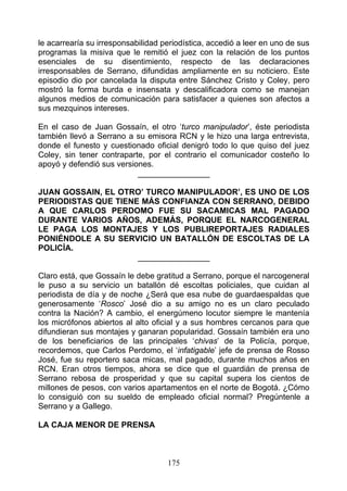 le acarrearía su irresponsabilidad periodística, accedió a leer en uno de sus
programas la misiva que le remitió el juez con la relación de los puntos
esenciales de su disentimiento, respecto de las declaraciones
irresponsables de Serrano, difundidas ampliamente en su noticiero. Este
episodio dio por cancelada la disputa entre Sánchez Cristo y Coley, pero
mostró la forma burda e insensata y descalificadora como se manejan
algunos medios de comunicación para satisfacer a quienes son afectos a
sus mezquinos intereses.

En el caso de Juan Gossaín, el otro ‘turco manipulador’, éste periodista
también llevó a Serrano a su emisora RCN y le hizo una larga entrevista,
donde el funesto y cuestionado oficial denigró todo lo que quiso del juez
Coley, sin tener contraparte, por el contrario el comunicador costeño lo
apoyó y defendió sus versiones.
                           ________________

JUAN GOSSAIN, EL OTRO’ TURCO MANIPULADOR’, ES UNO DE LOS
PERIODISTAS QUE TIENE MÁS CONFIANZA CON SERRANO, DEBIDO
A QUE CARLOS PERDOMO FUE SU SACAMICAS MAL PAGADO
DURANTE VARIOS AÑOS, ADEMÁS, PORQUE EL NARCOGENERAL
LE PAGA LOS MONTAJES Y LOS PUBLIREPORTAJES RADIALES
PONIÉNDOLE A SU SERVICIO UN BATALLÓN DE ESCOLTAS DE LA
POLICÍA.
                     ________________

Claro está, que Gossaín le debe gratitud a Serrano, porque el narcogeneral
le puso a su servicio un batallón dé escoltas policiales, que cuidan al
periodista de día y de noche ¿Será que esa nube de guardaespaldas que
generosamente ‘Rosco’ José dio a su amigo no es un claro peculado
contra la Nación? A cambio, el energúmeno locutor siempre le mantenía
los micrófonos abiertos al alto oficial y a sus hombres cercanos para que
difundieran sus montajes y ganaran popularidad. Gossaín también era uno
de los beneficiarios de las principales ‘chivas’ de la Policía, porque,
recordemos, que Carlos Perdomo, el ‘infatigable’ jefe de prensa de Rosso
José, fue su reportero saca micas, mal pagado, durante muchos años en
RCN. Eran otros tiempos, ahora se dice que el guardián de prensa de
Serrano rebosa de prosperidad y que su capital supera los cientos de
millones de pesos, con varios apartamentos en el norte de Bogotá. ¿Cómo
lo consiguió con su sueldo de empleado oficial normal? Pregúntenle a
Serrano y a Gallego.

LA CAJA MENOR DE PRENSA



                                    175
 