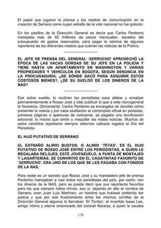 El papel que jugaron la prensa y los medios de comunicación en la
creación de Serrano como super estrella de la vida nacional no fue gratuito.

En los pasillos de la Dirección General se decía que Carlos Perdomo
manejaba más de 60 millones de pesos mensuales, sacados del
presupuesto de gastos reservados, para pagar la nómina de algunos
reporteros de los diferentes medios que cubrían las noticias de la Policía.
                             ________________

EL JEFE DE PRENSA DEL GENERAL ‘SERRUCHO’ APROVECHÓ LA
ÉPOCA DE LAS VACAS GORDAS DE SU JEFE EN LA POLICÍA Y
TIENE HASTA UN APARTAMENTO EN WASHINGTON Y VARIAS
PROPIEDADES Y VEHÍCULOS EN BOGOTÁ, SEGÚN DENUNCIA EN
LA PROCURADURÍA. ¿DE DÓNDE SACÓ PARA ADQUIRIR ESTOS
COSTOSOS BIENES?, ¿DE SU SUELDO DE LOS DINEROS DE LA
NAS?
                    ________________

Ese sobre sueldo, lo recibían los periodistas para alabar y ensalzar
permanentemente a Rosso José y sólo publicar lo que a este narcogeneral
le favorecía. Obviamente, Carlos Perdomo se encargaba de decirles cómo
presentar la noticia y por cada exaltación al corrompido oficial en portadas,
primeras páginas o aperturas de noticieros, se pagaba una bonificación
adicional, lo mismo que omitir o maquillar las malas noticias. Muchos de
estos vendidos reporteros siempre obtenían valiosos regalos el Día del
Periodista.

EL HIJO PUTATIVO DE SERRANO

EL EXTRAÑO ALIRIO BUSTOS, O ALIRIO ‘TETAS’, ES EL HIJO
PUTATIVO DE ROSSO JOSÉ ENTRE LOS PERIODISTAS, A QUIEN LE
REGALABA RELOJES. ESTE JOVENZUELO, A PUNTA DE MONTAJES
Y LAGARTERÍAS, SE CONVIRTIÓ EN EL CAGATINTAS FAVORITO DE
‘SERRUCHO’. ERA UNO DE LOS QUE SE LES PAGABA CON FONDOS
DE LA NAS.

Para nadie es un secreto que Rosso José y su mandadero jefe de prensa
Perdomo manejaban a casi todos los periodistas del país, por cierto, con
los dineros de la NAS, pero se puede decir que sus reporteros favoritos
para los que siempre había chivas, eso sí, dejando en alto el nombre de
Serrano, eran Juan Luis Martínez, un hombre que hubiese preferido ser
policía y que por ese frustramiento entre los mismos corrillos de la
Dirección General algunos lo llamaban ‘El Tombo’; el invertido Isaac Lee,
amigo íntimo y eterno enamorado del coronel Naranjo, a quien le sacaba

                                    176
 