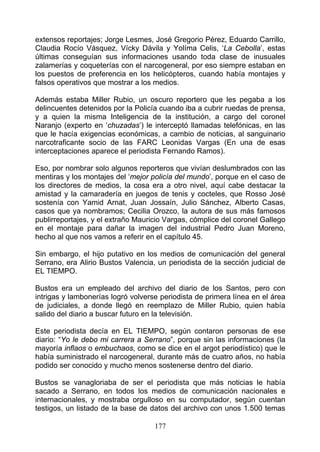 extensos reportajes; Jorge Lesmes, José Gregorio Pérez, Eduardo Carrillo,
Claudia Rocío Vásquez, Vícky Dávila y Yolíma Celis, ‘La Cebolla’, estas
últimas conseguían sus informaciones usando toda clase de inusuales
zalamerías y coqueterías con el narcogeneral, por eso siempre estaban en
los puestos de preferencia en los helicópteros, cuando había montajes y
falsos operativos que mostrar a los medios.

Además estaba Miller Rubio, un oscuro reportero que les pegaba a los
delincuentes detenidos por la Policía cuando iba a cubrir ruedas de prensa,
y a quien la misma Inteligencia de la institución, a cargo del coronel
Naranjo (experto en ‘chuzadas’) le interceptó llamadas telefónicas, en las
que le hacía exigencias económicas, a cambio de noticias, al sanguinario
narcotraficante socio de las FARC Leonidas Vargas (En una de esas
interceptaciones aparece el periodista Fernando Ramos).

Eso, por nombrar solo algunos reporteros que vivían deslumbrados con las
mentiras y los montajes del ‘mejor policía del mundo’, porque en el caso de
los directores de medios, la cosa era a otro nivel, aquí cabe destacar la
amistad y la camaradería en juegos de tenis y cocteles, que Rosso José
sostenía con Yamid Arnat, Juan Jossaín, Julio Sánchez, Alberto Casas,
casos que ya nombramos; Cecilia Orozco, la autora de sus más famosos
publirreportajes, y el extraño Mauricio Vargas, cómplice del coronel Gallego
en el montaje para dañar la imagen del industrial Pedro Juan Moreno,
hecho al que nos vamos a referir en el capítulo 45.

Sin embargo, el hijo putativo en los medios de comunicación del general
Serrano, era Alirio Bustos Valencia, un periodista de la sección judicial de
EL TIEMPO.

Bustos era un empleado del archivo del diario de los Santos, pero con
intrigas y lambonerías logró volverse periodista de primera línea en el área
de judiciales, a donde llegó en reemplazo de Miller Rubio, quien había
salido del diario a buscar futuro en la televisión.

Este periodista decía en EL TIEMPO, según contaron personas de ese
diario: “Yo le debo mi carrera a Serrano”, porque sin las informaciones (la
mayoría inflaos o embuchaos, como se dice en el argot periodístico) que le
había suministrado el narcogeneral, durante más de cuatro años, no había
podido ser conocido y mucho menos sostenerse dentro del diario.

Bustos se vanagloriaba de ser el periodista que más noticias le había
sacado a Serrano, en todos los medios de comunicación nacionales e
internacionales, y mostraba orgulloso en su computador, según cuentan
testigos, un listado de la base de datos del archivo con unos 1.500 temas

                                    177
 