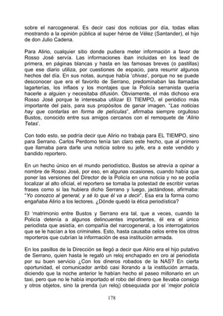 sobre el narcogeneral. Es decir casi dos noticias por día, todas ellas
mostrando a la opinión pública al super héroe de Vélez (Santander), el hijo
de don Julio Cadena.

Para Alirio, cualquier sitio donde pudiera meter información a favor de
Rosso José servía. Las informaciones iban incluidas en los lead de
primera, en páginas blancas y hasta en las famosas breves (o pastillas)
que ese diario utiliza, por cuestiones de espacio, para resumir algunos
hechos del día. En sus notas, aunque había ‘chivas’, porque no se puede
desconocer que era el favorito de Serrano, predominaban las llamadas
lagarterías, los inflaos y los montajes que la Policía serranista quería
hacerle a alguien y necesitaba difusión. Obviamente, el más dichoso era
Rosso José porque le interesaba utilizar El TIEMPO, el periódico más
importante del país, para sus propósitos de ganar imagen. “Las noticias
hay que contarlas en forma de películas”, afirmaba siempre orgulloso
Bustos, conocido entre sus amigos cercanos con el remoquete de ‘Alirio
Tetas’.

Con todo esto, se podría decir que Alirio no trabaja para EL TIEMPO, sino
para Serrano. Carlos Perdomo tenía tan claro este hecho, que al primero
que llamaba para darle una noticia sobre su jefe, era a este vendido y
bandido reportero.

En un hecho único en el mundo periodístico, Bustos se atrevía a opinar a
nombre de Rosso José, por eso, en algunas ocasiones, cuando había que
poner las versiones del Director de la Policía en una noticia y no se podía
localizar al alto oficial, el reportero se tomaba la potestad de escribir varias
frases como si las hubiera dicho Serrano y luego, jactándose, afirmaba:
“Yo conozco al general, y sé lo que él va a decir”. Esa era la forma como
engañaba Alirio a los lectores. ¿Dónde quedó la ética periodística?

El ‘matrimonio entre Bustos y Serrano era tal, que a veces, cuando la
Policía detenía a algunos delincuentes importantes, él era el único
periodista que asistía, en compañía del narcogeneral, a los interrogatorios
que se le hacían a los criminales. Esto, hasta causaba celos entre los otros
reporteros que cubrían la información de esa institución armada.

En los pasillos de la Dirección se llegó a decir que Alirio era el hijo putativo
de Serrano, quien hasta le regaló un reloj enchapado en oro al periodista
por su buen servicio ¿Con los dineros robados de la NAS? En cierta
oportunidad, el comunicador arribó casi llorando a la institución armada,
diciendo que la noche anterior le habían hecho el paseo millonario en un
taxi, pero que no le había importado el robo del dinero que llevaba consigo
y otros objetos, sino la prenda (un reloj) obsequiada por el ‘mejor policía

                                      178
 