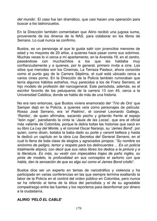 del mundo’. El caso fue tan dramático, que casi hacen una operación para
buscar a los ladronzuelos.

En la Dirección también comentaban que Alirio recibió una jugosa suma,
proveniente de los dineros de la NAS, para colaborar en los libros de
Serrano. Lo cual nunca se confirmo.

Bustos, es un personaje al que le gusta salir con jovencitos menores de
edad y no mayores de 20 años, a quienes hace pasar como sus sobrinos.
Muchas veces lo vi cerca a mí apartamento, en la Avenida 19, en el centro,
paseándose con muchachitos a los que les hablaba muy
confianzudamente y a quienes, por lo general, primero invita a cine. Los
sitios que merodea son los Cinemas, La Terraza Pasteur, ahora conocido
como el punto gay de la Carrera Séptima, el cual está ubicado cerca a
varios cines porno. En la Dirección de la Policía también rumoraban que
tenía algunos hábitos extraños, muy parecidos a los de Franz Serrano, el
hijo modelo de profesión del narcogeneral. Este periodista, además, es el
escritor favorito de los peluqueros de la carrera 13 con 45, cerca a la
Universidad Católica, donde se habla de más de una historia.

No era raro entonces, que Bustos viviera enamorado del ‘Trío de Oro’ que
Samper dejó en la Policía, a quienes veía como personajes de película:
Rosso José Serrano, era ‘el Padrino’, el coronel Leonardo Gallego,
‘Rambo’, de quien afirmaba, sacando pecho y gritando frente al espejo
“león ruge”, parodiando la cinta la ‘Jaula de las Locas’, que era el oficial
más valiente de Colombia, porque le debía todas las historias que sacó en
su libro La Ley del Monte, y el coronel Oscar Naranjo, su ‘James Bond’, por
quien, como dicen, botaba la baba dado su porte y varonil belleza y hasta
le dedicó un capítulo en la obra Los Secretos del General Serrano, en el
cual lo llena de toda clase de elogios y agraciados piropos: “Su nombre es
sinónimo de peligro, temor y respeto para los delincuentes ... Es un policía
totalmente atípico; con decir que sus ratos libres los dedica a la pintura y a
la literatura. Es más, su vestir con impecables trajes de paño inglés, su
pinta de modelo, la profundidad en sus conceptos el señorío con que
habla, dan la sensación de que es algo así como el James Bond criollo”.

Bustos dice ser un experto en temas de narcotráfico y violencia y ha
participado en varias conferencias en las que siempre termina exaltando la
labor de la Policía en el control del orden público en Colombia, pero nunca
se ha referido al tema de la ética del periodista y el de su agradable
compadrazgo entre las fuentes y los reporteros para desinformar por dinero
a la ciudadanía.

ALIRIO ‘PELÓ EL CABLE’

                                     179
 