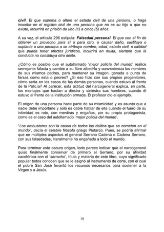 civil. El que suprima o altere el estado civil de una persona, o haga
inscribir en el registro civil de una persona que no es su hijo o que no
existe, incurrirá en prisión de uno (1) a cinco (5) años.

A su vez, el artículo 296 estipula: Falsedad personal. El que con el fin de
obtener un provecho para sí o para otro, o causar daño, sustituya o
suplante a una persona o se atribuya nombre, edad, estado civil, o calidad
que pueda tener efectos jurídicos, incurrirá en multa, siempre que la
conducta no constituya otro delito.

¿Cómo es posible que el autollamado ‘mejor policía del mundo’ realice
semejante falacia y cambie a su libre albedrío y conveniencia los nombres
de sus mismos padres, para mantener su imagen, ganada a punta de
farsas como esta o peores? ¿Si eso hizo con sus propios progenitores,
cómo sería en los casos de las demás personas, cuando estuvo al frente
de la Policía? Al parecer, esta actitud del narcogeneral explica, en parte,
los montajes que hacían a diestra y siniestra sus hombres, cuando él
estuvo al frente de la institución armada. El profesor dio el ejemplo.

El origen de una persona hace parte de su mismicidad y es asunto que a
nadie debe importarle y solo es dable hablar de ella cuando el fuero de su
intimidad es roto, con mentiras y engaños, por su propio protagonista,
como es el caso del autollamado ‘mejor policía del mundo’.

“Los embusteros son la causa de todos los delitos que se cometen en el
mundo”, decía el célebre filósofo griego Plutarco. Pues, se podría afirmar
que en múltiples aspectos el general Serrano Cadena o Cadena Serrano,
con sus falsedades, literalmente ha engañado a todo el mundo.

Para terminar este oscuro origen, todo parece indicar que el narcogeneral
quiso finalmente conservar de primero el Serrano, por su afinidad
cacofónica con el ‘serrucho’, título y materia de este libro, cuyo significado
popular todos conocen que se le asignó al instrumento de corte, con el cual
el pobre San José levantó los recursos necesarios para sostener a la
Virgen y a Jesús.




                                     18
 
