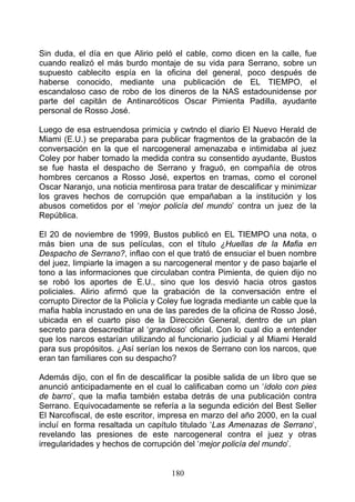 Sin duda, el día en que Alirio peló el cable, como dicen en la calle, fue
cuando realizó el más burdo montaje de su vida para Serrano, sobre un
supuesto cablecito espía en la oficina del general, poco después de
haberse conocido, mediante una publicación de EL TIEMPO, el
escandaloso caso de robo de los dineros de la NAS estadounidense por
parte del capitán de Antinarcóticos Oscar Pimienta Padilla, ayudante
personal de Rosso José.

Luego de esa estruendosa primicia y cwtndo el diario El Nuevo Herald de
Miami (E.U.) se preparaba para publicar fragmentos de la grabacón de la
conversación en la que el narcogeneral amenazaba e intimidaba al juez
Coley por haber tomado la medida contra su consentido ayudante, Bustos
se fue hasta el despacho de Serrano y fraguó, en compañía de otros
hombres cercanos a Rosso José, expertos en tramas, como el coronel
Oscar Naranjo, una noticia mentirosa para tratar de descalificar y minimizar
los graves hechos de corrupción que empañaban a la institución y los
abusos cometidos por el ‘mejor policía del mundo’ contra un juez de la
República.

El 20 de noviembre de 1999, Bustos publicó en EL TIEMPO una nota, o
más bien una de sus películas, con el título ¿Huellas de la Mafia en
Despacho de Serrano?, inflao con el que trató de ensuciar el buen nombre
del juez, limpiarle la imagen a su narcogeneral mentor y de paso bajarle el
tono a las informaciones que circulaban contra Pimienta, de quien dijo no
se robó los aportes de E.U., sino que los desvió hacia otros gastos
policiales. Alirio afirmó que la grabación de la conversación entre el
corrupto Director de la Policía y Coley fue lograda mediante un cable que la
mafia habla incrustado en una de las paredes de la oficina de Rosso José,
ubicada en el cuarto piso de la Dirección General, dentro de un plan
secreto para desacreditar al ‘grandioso’ oficial. Con lo cual dio a entender
que los narcos estarían utilizando al funcionario judicial y al Miami Herald
para sus propósitos. ¿Así serían los nexos de Serrano con los narcos, que
eran tan familiares con su despacho?

Además dijo, con el fin de descalificar la posible salida de un libro que se
anunció anticipadamente en el cual lo calificaban como un ‘ídolo con pies
de barro’, que la mafia también estaba detrás de una publicación contra
Serrano. Equivocadamente se refería a la segunda edición del Best Seller
El Narcofiscal, de este escritor, impresa en marzo del año 2000, en la cual
incluí en forma resaltada un capítulo titulado ‘Las Amenazas de Serrano‘,
revelando las presiones de este narcogeneral contra el juez y otras
irregularidades y hechos de corrupción del ‘mejor policía del mundo’.


                                    180
 