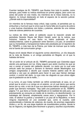 Cuentan testigos de EL TIEMPO, que Bustos hizo todo lo posible, como
siempre, para meter su noticia mentirosa en primer página, pero como los
zares del poder en ese medio, los miembros de la mesa redonda, no lo
dejaron, la incluyó destacada en todo el espacio de la sección judicial.
¿Dónde está la imparcialidad?

Un miembro de la famosa mesa criticó, bajo cuerda, al periodista por su
embuchao y murmuró que lo único que le hacía falta era la gorra de policía
y unas buenas charreteras con botas y polainas, además de una vistosa
carta de colores pletórica de cucardas.

La noticia de Alirio sobre el cablecito causó la reacción airada del
periodista Gerardo Reyes del Miami Herald, autor de la noticia, que
inclusive, todavía en esa fecha no había publicado el diario
estadounidense, sobre la grabación entre Serrano y el juez, al considerar
que su honestidad y transparencia había sido pisoteada por el reportero de
EL TIEMPO, o más bien de la Policía, por tratar de insinuar que la mafia
era la fuente del comunicador gringo.

Reyes envió desde Miami el siguiente correo electrónico, un día después
de la nota de Bustos, a un amigo periodista en Bogotá, en el que le
hablaba del tema:

“En el avión leí el artículo de EL TIEMPO pensando que Colombia sigue
siendo una parroquia con luz. Estoy seguro que serán muchos los que se
van a comer el cuento del cablecito secreto. La razón por la cual este
artículo salió fue porque a Serrano lo llamaron desde Washington sus
amigos congresistas a decirle que nuestra historia saldría este fin de
semana y veo que se adelantó para hacer lo que aquí llaman damage
control, o control del daño. Lo que más me disgusta es que ahora digan
que la grabación es de la mafia...”.

A su turno, el juez Coley también se refirió consternado al caso, en un
email que le envió a un amigo en el exterior, en el cual decía que sentía
temor por su vida, a raíz de lo que sus denuncias habían desatado y por el
poder que Serrano manejaba: “Hoy salió una publicación en EL TIEMPO,
página 7 A, que tiene un hondo significado en la realidad de este país, que
precisamente se consume en medio de la mentira y la desinformación. La
estrategia del General, simplemente causa asco y repugnancia. Por lo
visto, el obstruir la justicia y constreñir a un juez de la República, ni tiene
ninguna importancia en una sociedad que, como la nuestra, está
acostumbrada a historias de violencia, de muerte, de enormes negociados
ilícitos y, en fin, de una larga tradición de incertidumbre jurídica, donde la
ley se negocia y se legisla para favorecer a grupos y asuntos coyunturales.

                                     181
 