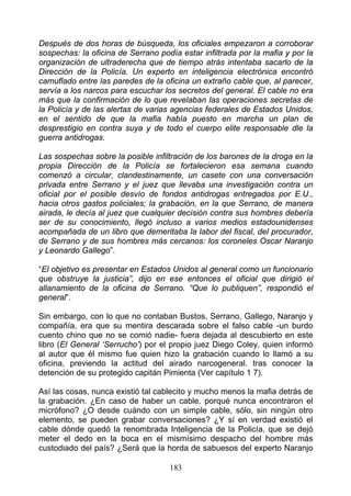 Después de dos horas de búsqueda, los oficiales empezaron a corroborar
sospechas: la oficina de Serrano podía estar infiltrada por la mafia y por la
organización de ultraderecha que de tiempo atrás intentaba sacarlo de la
Dirección de la Policía. Un experto en inteligencia electrónica encontró
camuflado entre las paredes de la oficina un extraño cable que, al parecer,
servía a los narcos para escuchar los secretos del general. El cable no era
más que la confirmación de lo que revelaban las operaciones secretas de
la Policía y de las alertas de varias agencias federales de Estados Unidos,
en el sentido de que la mafia había puesto en marcha un plan de
desprestigio en contra suya y de todo el cuerpo elite responsable dle la
guerra antidrogas.

Las sospechas sobre la posible infiltración de los barones de la droga en la
propia Dirección de la Policía se fortalecieron esa semana cuando
comenzó a circular, clandestinamente, un casete con una conversación
privada entre Serrano y el juez que llevaba una investigación contra un
oficial por el posible desvío de fondos antidrogas entregados por E.U.,
hacia otros gastos policiales; la grabación, en la que Serrano, de manera
airada, le decía al juez que cualquier decisión contra sus hombres debería
ser de su conocimiento, llegó incluso a varios medios estadounidenses
acompañada de un libro que demeritaba la labor del fiscal, del procurador,
de Serrano y de sus hombres más cercanos: los coroneles Oscar Naranjo
y Leonardo Gallego”.

“El objetivo es presentar en Estados Unidos al general como un funcionario
que obstruye la justicia”, dijo en ese entonces el oficial que dirigió el
allanamiento de la oficina de Serrano. “Que lo publiquen”, respondió el
general”.

Sin embargo, con lo que no contaban Bustos, Serrano, Gallego, Naranjo y
compañía, era que su mentira descarada sobre el falso cable -un burdo
cuento chino que no se comió nadie- fuera dejada al descubierto en este
libro (El General ‘Serrucho’) por el propio juez Diego Coley, quien informó
al autor que él mismo fue quien hizo la grabación cuando lo llamó a su
oficina, previendo la actitud del airado narcogeneral. tras conocer la
detención de su protegido capitán Pimienta (Ver capítulo 1 7).

Así las cosas, nunca existió tal cablecito y mucho menos la mafia detrás de
la grabación. ¿En caso de haber un cable, porqué nunca encontraron el
micrófono? ¿O desde cuándo con un simple cable, sólo, sin ningún otro
elemento, se pueden grabar conversaciones? ¿Y sí en verdad existió el
cable dónde quedó la renombrada Inteligencia de la Policía, que se dejó
meter el dedo en la boca en el mismísimo despacho del hombre más
custodiado del país? ¿Será que la horda de sabuesos del experto Naranjo

                                    183
 