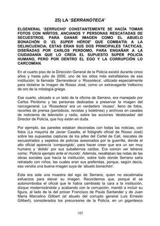 25) LA ‘SERRANOTECA’

ELGENERAL ‘SERRUCHO’ CONSTANTEMENTE SE HACÍA TOMAR
FOTOS CON NIÑITOS, ANCIANOS Y PERSONAS RESCATADAS DE
SECUESTROS, PARA GANAR IMAGEN COMO EL ABUELO
BONACHÓN O ‘EL SUPER HÉROE’ QUE COMBATÍA A LA
DELINCIJENCIA. ESTAS ERAN SUS DOS PRINCIPALES TÁCTICAS,
DISEÑADAS POR CARLOS PERDOMO, PARA ENGAÑAR A LA
CIUDADANÍA QUE LO CREÍA EL SUPUESTO SUPER POLICÍA
HUMANO, PERO POR DENTRO EL EGO Y LA CORRUPCIÓN LO
CARCOMÍAN.

En el cuarto piso de la Dirección General de la Policía existió durante cinco
años y hasta julio de 2000, uno de los sitios más estrafalarios de esa
institución: la llamada ‘Serranoteca’ o ‘Rossoteca’, utilizado especialmente
para idolatrar la imagen de Rosso José, como un extravagante Vellocino
de oro de la mitología griega.

Ese cuarto, ubicado a un lado de la oficina de Serrano, era manejado por
Carlos Perdomo y las personas dedicadas a preservar la imagen del
narcogeneral. La ‘Rossoteca’ era un verdadero ‘museo’, lleno de fotos,
recortes de prensa (periódicos, revistas y boletines) y archivos en casetes
de noticieros de televisión y radio, sobre las acciones ‘destacadas’ del
Director de Policía, que hoy están en duda.

Por ejemplo, las paredes estaban decoradas con todas las noticias, con
fotos (La mayoría de Javier Casella, el fotógrafo oficial de Rosso José)
sobre las supuestas capturas de los jefes del Cartel de Cali, rescates de
secuestrados y sepelios de policías asesinados por la guerrilla, donde el
alto oficial aparecía ‘compungido’, para hacer creer que era un ser muy
humano y ‘dolido’ por sus subalternos caídos. Era común ver letreros
como: ‘Policía ejemplo ante el mundo’. Además, resaltaban las notas de las
obras sociales que hacía la institución, sobre todo donde Serrano salía
retratado con niños, las cuales eran sus preferidas, porque, según decía,
eso vendía una buena imagen suya de ‘abuelo bonachón’.

Esta era sola una muestra del ego de Serrano, quien no escatimaba
esfuerzos para elevar su imagen. Recordemos que, porque él se
autonombraba el oficial que le había cambiado la cara a la institución,
dizque modernizándola y acabando con la corrupción, mandó a incluir su
figura, al lado de la del prócer Francisco de Paula Santander y de Juan
María Marcelino Gilibert (el abuelo del corrupto general Luis Ernesto
Gilibert), considerados los precursores de la Policía, en un gigantesco


                                    185
 