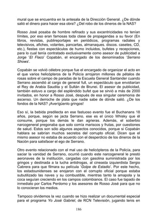 mural que se encuentra en la antesala de la Dirección General. ¿De dónde
salió el dinero para hacer esa obra? ¿Del robo de los dineros de la NAS?

Rosso José posaba de hombre refinado y sus excentricidades no tenían
límites, por eso eran famosas toda clase de propagandas a su favor (En
libros, revistas, publireportajes en periódicos, programas radiales y
televisivos, afiches, volantes, pancartas, almanaques. discos. casetes, CD,
etc.), fiestas con espectáculos de humo incluidos, bufetes y recepciones,
para lo cual tenía contratado exclusivamente como asesor de publicidad a
Jorge ‘El Flaco’ Copabán, el encargado de los denominados ‘Serrano
Shows’.

Copabán se volvió célebre porque fue el encargado de organizar el acto en
el que varios helicópteros de la Policía arrojaron millones de pétalos de
rosas sobre el campo de paradas de la Escuela General Santander cuando
Serrano ascendió al cargo de general full, un espectáculo que envidiarían
el Rey de Arabia Saudita y el Sultán de Brunei. El asesor de publicidad,
también estuvo a cargo del espléndido bufet que se sirvió a más de 2000
invitados, en honor a Rosso José, después de esa singular ceremonia de
ascenso. Un derroche de plata que nadie sabe de dónde salió. ¿De los
fondos de la NAS? ¡Averígüenlo gringos!

Eso sí, la bebida predilecta en ese fastuoso evento fue el Buchanans 18
años, porque, según se jacta Serrano, ese es el único Whisky que él
consume, porque los demás le dan agrieras. Además, el soberbio
narcogeneral pregonaba que solo comía mariscos y frutas, por cuestiones
de salud. Estos son sólo algunos aspectos conocidos, porque si Copabán
hablara se sabrían muchos secretos del corrupto oficial. Dicen que el
mismo asesor no estaba de acuerdo con el desperdicio de los dineros de la
Nación para satisfacer el ego de Serrano.

Otro evento relacionado con el mal uso de helicópteros de la Policía, para
saciar la vanidad de Serrano, ocurrió cuando este narcogeneral le prestó
aeronaves de la institución, cargadas con gasolina suministrada por los
gringos y destinada a la lucha antidrogas, al cineasta izquierdista Sergio
Cabrera para que filmara su película ‘Golpe de Estadio’. Por este hecho,
los estadounidenses se enojaron con el corrupto oficial porque estaba
subutilizado las naves y su combustible, mientras tanto la amapola y la
coca seguían creciendo en los campos colombianos. El caso fue tapado de
inmediato por Carlos Perdomo y los asesores de Rosso José para que no
lo conocieran los medios.

Tampoco olvidemos la vez cuando se hizo realizar un documental especial
para el programa Yo José Gabriel, de RCN Televisión, jugando tenis en

                                   186
 