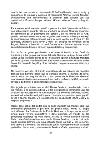 una de las canchas de su mansión de El Peñón (Girardot) con su amigo y
compañero de juergas y cócteles el narcofiscal Alfonso Gómez Méndez.
(Recordemos que acostumbraba a practicar este deporte con sus
copartidarios Ernesto Samper, Alfonso Gómez, Alberto Casas y Augusto
López).

Para ese especial televisivo volvió a prestar los helicópteros de la Policía,
que sobrevolaron durante más de una hora la cancha filmando el partido,
en detrimento de un patrimonio del Estado y de los fondos de la NAS,
puesto que esas naves estaban cargadas con el combustible que entregó
la administración estadounidense para la lucha contra las drogas. En los
aparatos, utilizados para llevar y traer los equipos de filmación desde
Bogotá, Serrano sobrevoló con José Gabriel su excéntrica casa de campo,
la cual describía desde el aire con lujo de detalles y prepotencia.

Con el fin de ganar popularidad y echarse al bolsillo a las ONG de
izquierda y a los grupos mamertos del país. Serrano, de igual forma, utilizó
varias veces los helicópteros de la Policía para apoyar el llamado Mandato
por la Paz y otras manifestaciones. Las naves sobrevolaron, durante varias
horas, los cielos de Bogotá y otras ciudades con grandes avisos alusivos a
la paz.

No pasemos por alto, el ridículo espectáculo de los millones de papelitos
blancos que Serrano hacía que le echaran encima, a manera de lluvia,
desde todos los ángulos de los cuatro pisos de la Dirección General,
cuando realizaba las supuestas capturas de los mafiosos de Cali, o cuando
llevaba a su búnker a personalidades extranjeras.

Una jugada ignominiosa que se ideó Carlos Perdomo para hacerle creer a
los medios, a la opinión pública y a las delegaciones extranjeras que los
dirigidos del narcogeneral lo adoraban por sus heroicas acciones, cuando
en realidad lo hacían obligados para conservar sus puestos, pues ¿quién
se iba a oponer al poder y a los caprichos del desquiciado ‘Zorro’ José y su
rasputín de prensa?

Rosso José sabía del poder que le daba manejar los medios para sus
ambiciones personales y por eso, se podría decir, montó su propia
radiodifusora: La Emisora de la Policía Nacional, a la que se le inyectó
dinero para volverla competitiva y darle potencia. Al mando de los
principales noticieros de este medio, estaba la inepta capitana Adriana
Calle, una oficial periodista, esposa de Carlos Perdomo, por lo cual en la
citada emisora Serrano era tema obligado todos los días y, por lo menos,
tres veces a la semana, las entrevistas con el narcogeneral eran las notas
preferidas. No en vano, el matrimonio Perdomo-Calle, apoyado por el alto

                                    187
 
