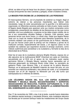 oficial, se daba el lujo de hacer tour de placer y largas vacaciones por toda
Europa (Incluyendo las islas Canarias y griegas), Israel o Estados Unidos.

LA IMAGEN POR ENCIMA DE LA DIGNIDAD DE LAS PERSONAS

El inescrupuloso Serrano, con el propósito de sostener su imagen, llegó al
extremo de retener a las personas importantes que habían sido
rescatadas, luego de estar secuestradas por la guerrilla o la delincuencia
organizada, en diferentes acciones policiales en todo el país, hasta cuando
él llegara desde Bogotá para aparecer ante sus medios comprados como
protagonista, presentando los detalles de las liberaciones en las que nunca
participó, sino sus subalternos, a quienes no les daba ningún crédito, de no
ser a sus consentidos oficiales Gallego y Naranjo. Casi siempre, esas
personas tenían que durar horas y a veces días, hasta que llegara Rosso
José con su tropa de medios lambones para liberarlos localmente, de lo
contrario estaban casi presos en las guarniciones de la Policía. Además,
de que los hacían posar para la prensa con los chalecos y gorras de la
institución armada, especialmente del Gaula, y en algunos casos no les
quitaban las cadenas que soportaron durante el amargo cautiverio, como
método subliminal para sensibilizar a la ciudadanía y formarle la idea de la
efectividad de la Policía.

Este fue el caso de la ciudadana alemana Brigitte Shoene, esposa de un
alto ejecutivo de la multinacional BASF Chemical con sede en Colombia,
secuestrada por el ELN con el apoyo de los malvados super espías
germanos Werner y Micaela Mauss, quienes fueron apresados por el
entonces gobernador de Antioquia Álvaro Uribe Vélez, su secretario de
gobierno Pedro Juan Moreno Villa, y el coronel de la policía Mauricio
Santoyo, en el aeropuerto de Medellín tratando de sacar del país, en una
avioneta con matrícula adulterada y dos planes de vuelo, a su compatriota
europea con el fin de negociar su liberación por una alta suma que
sobrepasaba los 3 millones de dólares.
                            ________________

LOS CÉLEBRES SOCIOS DEL ELN, LOS ESPÍAS ALEMANES
WERNER Y MICAELA MAUSS, SECUESTRADORES Y EXPERTOS
NEGOCIADORES DE RESCATES, FUERON CAPTURADOS EL 17 DE
NOVIEMBRE DE 1999 EN MEDELLÍN, DURANTE LA ADMINISTRACIÓN
DEL GOBERNADOR ÁLVARO URIBE VÉLEZ.
                     ________________

Ese 17 de noviembre de 1999, a las 4 de la tarde. cuando fueron detenidos
los célebres espías teutones y rescatada Shoene, esta ciudadana alemana
fue llevada por el coronel Santoyo hasta las instalaciones del Grupo Gaula

                                    188
 