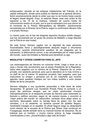 antisecuestro, ubicado en las antiguas instalaciones del Tránsito, en la
capital antioqueña, donde sería puesta en libertad por el general Serrano,
llamó sorpresivamente dando la orden que eso no se hiciera hasta cuando
él llegara desde Bogotá. Pues, el nefando Rosso José solo arribó al día
siguiente a las 10 de la mañana, rodeado de cuanto medio de
comunicación existía en el país, por lo que la extranjera tuvo que dormir en
el comando de la Policía Metropolitana de Medellín, prácticamente
secuestrada por el Director de la Policía, según lo confirmaron Moreno Villa
y el propio Santoyo.

Lo mismo pasó con el hijo del dirigente deportivo Gustavo Adolfo Upegui,
que fue secuestrado por un grupo de sicarios de Medellín y luego liberado
por la Policía en esa ciudad.

De esta forma, Serrano jugaba con la dignidad de esas personas
traumatizadas física y psicológicamente después largos e inhumanos
cautiverios, quienes prácticamente pasaban de ser plagiadas por la
subversión, la delincuencia común, a ser secuestradas por el ‘mejor policía
del mundo’, quien les limitaba su libertad para beneficiar su ego.

MASAJITOS Y OTROS CARIÑITOS PARA EL JEFE

Las extravagancias de Serrano no conocían límite. Llegó a tener en su
casa y fincas más servidumbre que el propio Presidente de la República,
todos ellos pagados con la nómina de la Policía. Disponía de un avión
privado, con asistente personal, para que lo atendiera en lo más mínimo y
un staff de por lo menos 10 asesores privados, bien pagados, para que
sostuvieran su imagen y pensaran por él, sin importarle que muchos
agentes rasos pasaban trabajos por sus malos sueldos y eran presas
fáciles de de la corrupción.

Serrano obligaba a sus ayudantes personales a toda clase de actos
denigrantes. El general Luis Humberto Pineda Pérez le comentó a un
grupo dle personas amigas, que en cierta oportunidad irrumpió
intempestivamente en el despacho privado de Serrano para reclamarle su
llamado a calificar servicios, según él, de manera injusta, y encontró al
‘mejor policía del mundo’ en calzoncillos, tumbado boca abajo sobre su
escritorio, descuajado sobre su barriga llena de grasa, con los ojos
cerrados, y a su asistente, un teniente coronel de apellido Segura,
haciéndole masajes en la espalda. El oficial Segura luego se desempeñó
como director de la escuela de la Policía que Rosso José construyó en
Fusagasugá, donde también tiene su mansión-búnker de descanso. No es
habitual que un hombre, y mucho menos policía, le haga masajitos
incentivadores a otro. ¿Excentricidad o algo más de fondo?

                                    189
 