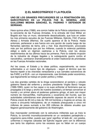2) EL NARCOTRÁFICO Y LA POLICÍA

UNO DE LOS GRANDES PRECURSORES DE LA PENETRACIÓN DEL
NARCOTRAFICO EN LA POLICÍA FUE EL GENERAL JOSÉ
GUILLERMO MEDINA SÁNCHEZ, EL PADRINO Y DEFENSOR DE
SERRANO.

Hace quince años (1986), era común hablar de la Policía colombiana como
la cenicienta de las Fuerzas Armadas. A la entrada del Club Militar en
Bogotá aún hay un muro, obviamente desactualizado, que luce en orden
los tres primeros escudos de las Fuerzas Militares, Ejército, FAC (Fuerza
Aérea) y Armada (Marina). De cuarto aparece el de la Policía. Hasta
entonces, pertenecer a esa fuerza era una opción de cuarta luego de los
flamantes ejércitos de tierra, aire y mar. Esa discriminación, provocada
más por los políticos que por los militares, cuando la violencia partidista
obligó a darle un régimen castrense a la Policía, creó los obvios
resentimientos de los últimos hacia los primeros. Pero la violenta irrupción
de la industria de drogas ilegales y la subsiguiente guerra contra el
narcotráfico, cambiaron dramáticamente el orden tradicional de prioridades
en las Fuerzas Armadas nacionales.

Así las cosas, el Estado y la clase política, especialmente, se vieron
enfrentados a un nuevo tipo de oligarquía - según el término que les
fascina repetir a los chavistas venezolanos y sus carnales subversivos de
las FARC y el ELN - con un impresionante, casi ilimitado poder económico,
que lógicamente se tradujo en poder político y militar.

Los dos grandes carteles de la droga sorprendieron al sectario y vetusto
gobierno liberal del enfermo y anciano presidente Virgilio Barco Vargas
(1986-1990), quien no fue capaz o no supo enfrentar el fenómeno que se
propagaba a lo largo y ancho de nuestra sociedad y al tiempo convencer al
mundo y en primer plano al poderoso gobierno gringo, el país con mayor
número de mercachifles, marihuaneros y cocaineros del mundo, que las
autoridades colombianas eran plenamente capaces de asumir el reto. La
Policía creció de 60 mil a más de 100 mil hombres y mujeres en armas; de
nueve a cincuenta helicópteros; de un modesto presupuesto a cinco mil
millones de pesos sumado a los 200 millones de dólares anuales que
llegaron generosamente del gobierno de Washington.

Ese macropoder combinado con la estructura militarista que ya traía la
Policía, la convirtió inconstitucionalmente en un verdadero paraejército u
organismo para-militar, puesto que ‘para’ significa ‘al lado de’, con grados,
uniformes e insignias calcadas del Ejército regular pero con la diferencia
que tanto los objetivos como los excesos que no faltan en un cuerpo

                                     19
 