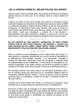 26) LA VERDAD SOBRE EL ‘MEJOR POLICÍA DEL MUNDO’
Hasta la fecha, nadie ha podido saber qué entidad del Planeta le entregó al
general Serrano el titulo que él se endilgó como el ‘mejor policía del
mundo”.

Cuando se reveló el caso del montaje que hicieron el entonces coronel
Leonardo Gallego y sus hombres de Antinarcóticos contra la empresa GMP
y su fallecido propietario, Gilberto Moreno Peláez, el hijo de este industrial
antioqueño, el empresario Pedro Juan Moreno Villa, puso el hecho en
conocimiento del general Rosso José Serrano, porque era el ‘mejor policía
del mundo’, para que investigara y pusiera fin a los abusos y
arbitrariedades que había realizado su dirigido. Lo cual era lo mínimo que
debía hacer un alto oficial que ostentara semejante título y fuera honesto.
                             ________________

EN UN EVENTO AL QUE ASISTIO ‘SERRUCHO’ SE HIZO TOMAR
FOTOS CON EL REY JUAN CARLOS I DE ESPAÑA Y LUEGO LAS
HIZO INCLUIR EN SU LIBRO JAQUE MATE, PARA ILUSTRAR SU
INEXISTENTE TÍTULO DE ‘MEJOR POLICÍA DEL MUNDO’.
                      ________________

Pues, se supone que ser catalogado como el ‘mejor policía del mundo’, no
sólo significa un supuesto compromiso en la lucha contra el Narcotráfico y
la delincuencia, sino también escuchar a Ia comunidad, investigar y
corregir los desmanes, desafueros, actos de corrupción y cualquier clase
de irregularidades de sus subalternos. Y más cuando el narcogeneral y su
séquito pregonaban a los cuatro vientos que durante su gestión se había
saneado a la Policía, claro está, sacando a todos los uniformados buenos.

Sin embargo, Serrano hizo caso omiso a las denuncias de Moreno Villa y
por el contrario apoyó las calumnias de su consentido Gallego contra el
empresario Gilberto Moreno Peláez, a quien el coronel acusó de desviar
químicos para el narcotráfico, cuando en verdad el industrial llevaba 35
años de muerto.

¿Puede ser el mejor policía del mundo, un hombre que atropella y deja
atropellar por sus segundones los derechos de sus conciudadanos?

Esto llevó a Pedro Juan a investigar sí un oficial negligente como Serrano,
era digno de portar tal dignidad del ‘mejor policía del mundo’ y qué entidad
respetable había cometido la equivocación de entregarle esa distinción, de
la cual tanto hacía alarde y vociferaban sus esbirros de prensa en los
medios de comunicación.

                                     191
 