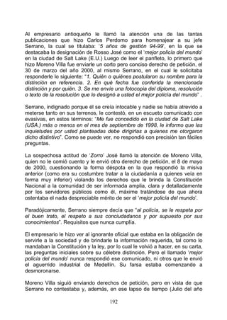 Al empresario antioqueño le llamó la atención una de las tantas
publicaciones que hizo Carlos Perdomo para homenajear a su jefe
Serrano, la cual se titulaba: ‘5 años de gestión 94-99’, en la que se
destacaba la designación de Rosso José como el ‘mejor policía del mundo’
en la ciudad de Salt Lake (E.U.) Luego de leer el panfleto, lo primero que
hizo Moreno Villa fue enviarle un corto pero conciso derecho de petición, el
30 de marzo del año 2000, al mismo Serrano, en el cual le solicitaba
responderle lo siguiente: “1. Quién o quiénes postularon su nombre para la
distinción en referencia. 2. En qué fecha fue conferida la mencionada
distinción y por quién. 3. Se me envíe una fotocopia del diploma, resolución
o texto de la resolución que lo designó a usted el mejor policía del mundo” .

Serrano, indignado porque él se creía intocable y nadie se había atrevido a
meterse tanto en sus terrenos, le contestó, en un escueto comunicado con
evasivas, en estos términos: “Me fue concedido en la ciudad de Salt Lake
(USA.) más o menos en el mes de septiembre de 1998, le informo que las
inquietudes por usted planteadas debe dirigirlas a quienes me otorgaron
dicho distintivo”. Como se puede ver, no respondió con precisión tan fáciles
preguntas.

La sospechosa actitud de ‘Zorro’ José llamó la atención de Moreno Villa,
quien no le comió cuento y le envió otro derecho de petición, el 8 de mayo
de 2000, cuestionando la forma déspota en la que respondió la misiva
anterior (como era su costumbre tratar a la ciudadanía a quienes veía en
forma muy inferior) violando los derechos que le brinda la Constitución
Nacional a la comunidad de ser informada amplia, clara y detalladamente
por los servidores públicos como él, máxime tratándose de que ahora
ostentaba el nada despreciable mérito de ser el ‘mejor policía del mundo’.

Paradójicamente, Serrano siempre decía que “al policía, se le respeta por
el buen trato, el respeto a sus conciudadanos y por supuesto por sus
conocimientos”. Requisitos que nunca cumplía.

El empresario le hizo ver al ignorante oficial que estaba en la obligación de
servirle a la sociedad y de brindarle la información requerida, tal como lo
mandaban la Constitución y la ley, por lo cual le volvió a hacer, en su carta,
las preguntas iniciales sobre su célebre distinción. Pero el llamado ‘mejor
policía del mundo’ nunca respondió ese comunicado, ni otros que le envió
el aguerrido industrial de Medellín. Su farsa estaba comenzando a
desmoronarse.

Moreno Villa siguió enviando derechos de petición, pero en vista de que
Serrano no contestaba y, además, en ese lapso de tiempo (Julio del año

                                     192
 
