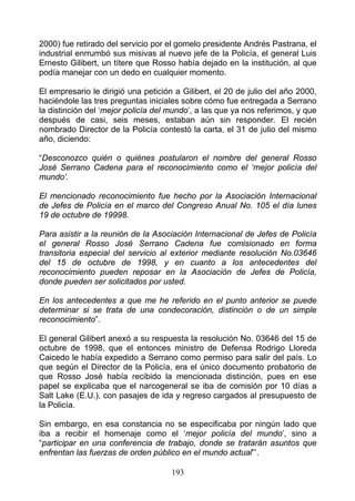 2000) fue retirado del servicio por el gomelo presidente Andrés Pastrana, el
industrial enrrumbó sus misivas al nuevo jefe de la Policía, el general Luis
Ernesto Gilibert, un títere que Rosso había dejado en la institución, al que
podía manejar con un dedo en cualquier momento.

El empresario le dirigió una petición a Gilibert, el 20 de julio del año 2000,
haciéndole las tres preguntas iniciales sobre cómo fue entregada a Serrano
la distinción del ‘mejor policía del mundo’, a las que ya nos referimos, y que
después de casi, seis meses, estaban aún sin responder. El recién
nombrado Director de la Policía contestó la carta, el 31 de julio del mismo
año, diciendo:

“Desconozco quién o quiénes postularon el nombre del general Rosso
José Serrano Cadena para el reconocimiento como el ‘mejor policía del
mundo’.

El mencionado reconocimiento fue hecho por la Asociación Internacional
de Jefes de Policía en el marco del Congreso Anual No. 105 el día lunes
19 de octubre de 19998.

Para asistir a la reunión de la Asociación Internacional de Jefes de Policía
el general Rosso José Serrano Cadena fue comisionado en forma
transitoria especial del servicio al exterior mediante resolución No.03646
del 15 de octubre de 1998, y en cuanto a los antecedentes del
reconocimiento pueden reposar en la Asociación de Jefes de Policía,
donde pueden ser solicitados por usted.

En los antecedentes a que me he referido en el punto anterior se puede
determinar si se trata de una condecoración, distinción o de un simple
reconocimiento”.

El general Gilibert anexó a su respuesta la resolución No. 03646 del 15 de
octubre de 1998, que el entonces ministro de Defensa Rodrigo Lloreda
Caicedo le había expedido a Serrano como permiso para salir del país. Lo
que según el Director de la Policía, era el único documento probatorio de
que Rosso José había recibido la mencionada distinción, pues en ese
papel se explicaba que el narcogeneral se iba de comisión por 10 días a
Salt Lake (E.U.), con pasajes de ida y regreso cargados al presupuesto de
la Policía.

Sin embargo, en esa constancia no se especificaba por ningún lado que
iba a recibir el homenaje como el ‘mejor policía del mundo’, sino a
“participar en una conferencia de trabajo, donde se tratarán asuntos que
enfrentan las fuerzas de orden público en el mundo actual”’.

                                     193
 