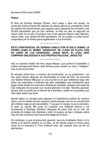Semana # 944-Junio 5/2000

Platica

El libro de Ernesto Sarnper Pizano, Aquí estoy y aquí me quedo, ha
producido hasta la fecha 60 millones de pesos para el ex presidente. Entre
los medios de comunicación que pagaron para reproducir los artículos y los
25.000 ejemplares que se han vendido, el libro ha sido el segundo de
mayor éxito en el año. El primero fue el del general Rosso José Serrano,
Jaque mate, que vendió 60.000 ejemplares, de los cuales la mitad fueron
comprados por la Policía para regalárselos a sus hombres.
                           ________________

ESTE CONFIDENCIAL DE SEMANA HABLA POR SÍ SOLO SOBRE LA
FORMA COMO EL MISMO ‘SERRUCHO’ SE LLENO DE PLATA CON
SU LIBRO DE LAS VANIDADES, JAQUE MATE, EL CUAL HIZO
COMPRAR OBLIGADOS A SUS PROPIOS POLICÍAS. ¡INSÓLITO!
                    ________________

Hay un capítulo inédito del libro Jaque Maque, que publicó el pantallero y
creído narcogeneral Rosso José Serrano para revelar su vida y ‘milagros’,
que nunca se escribió.

El corrupto oficial dice, a manera de introducción, en su publicación: “Un
día, poco tiempo después de desmantelar el cartel de Cali, me encontré
con Gabriel García Márquez en una reunión en la que hablamos largo rato
sobre las anécdotas e historias del plan estratégico que diseñamos para
llegar hasta donde los hermanos Rodríguez Orejuela, cabezas del cartel de
Cali. Después de escuchar con mucha atención, me dijo: “Escriba, general,
porque esto es parte de la historia de Colombia y usted es la persona que
más sabe sobre ese tema.

Decidí seguir su consejo para plasmar mi experiencia policial de muchos
años y con el anhelo de que nuestros nietos puedan vivir en un mundo libre
del criminal negocio del narcotráfico. Y ya que mi campo no es la escritura,
le pedí su ayuda. Me puso en contacto con Editorial Norma y me
recomendó a Santiago Gamboa. Después de poco más de un año, de
jornadas de trabajo con Gamboa y todo mi equipo, de leer y trabajar sobre
más de tres versiones del manuscrito llegamos al final...”.

Sin embargo, lo que el presumido general, que era empleado oficial, no le
aclaró a la opinión pública en su libro, es de dónde surgió el dinero para
hacer en la empresa D’ Vinni Editoral Ltda. tan costosa obra de 60 mil
ejemplares.

                                    196
 