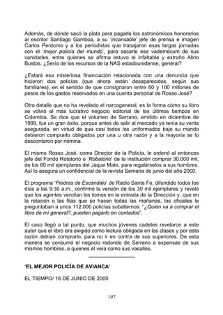 Además, de dónde sacó la plata para pagarle los astronómicos honorarios
al escritor Santiago Gamboa, a su ‘incansable’ jefe de prensa e imagen
Carlos Perdomo y a los periodistas que trabajaron esas largas jornadas
con el ‘mejor policía del mundo’, para sacarle ese vademécum de sus
vanidades, entre quienes se afirma estuvo el infaltable y extraño Alirio
Bustos. ¿Sería de los recursos de la NAS estadounidense, general?

¿Estará esa misteriosa financiación relacionada con una denuncia que
hicieron dos policías (que ahora están desaparecidos, según sus
familiares), en el sentido de que consignaron entre 60 y 100 millones de
pesos de los gastos reservados en una cuenta personal de Rosso José?

Otro detalle que no ha revelado el narcogeneral, es la forma cómo su libro
se volvió el más lucrativo negocio editorial de los últimos tiempos en
Colombia. Se dice que el volumen de Serrano, emitido en diciembre de
1999, fue un gran éxito, porque antes de salir al mercado ya tenía su venta
asegurada, en virtud de que casi todos los uniformados bajo su mando
debieron comprarlo obligados por una u otra razón y a la mayoría se lo
descontaron por nómina.

El mismo Rosso José, como Director de la Policía, le ordenó al entonces
jefe del Fondo Rotatorio o ‘Robatorio’ de la institución comprar 30.000 mil,
de los 60 mil ejemplares del Jaque Mate, para regalárselos a sus hombres.
Así lo asegura un confidencial de la revista Semana de junio del año 2000.

El programa ‘Piedras de Escándalo’ de Radio Santa Fe, difundido todos Ios
días a las 9:30 a.m., confirmó la versión de los 30 mil ejemplares y reveló
que los agentes vendían los tomos en la entrada de la Dirección y, que en
la relación o las filas que se hacen todas las mañanas, los oficiales le
preguntaban a unos 112.000 policías subalternos: “¿Quién va a comprar el
libro de mí general?, pueden pagarlo en contados”.

El caso llegó a tal punto, que muchos jóvenes cadetes revelaron a este
autor que el libro era exigido como lectura obligada en las clases y por esta
razón debían comprarlo, para no ir en contra de sus superiores. De esta
manera se consumó el negocio redondo de Serrano a expensas de sus
mismos hombres, a quienes él veía como sus vasallos.
                             ________________

‘EL MEJOR POLICÍA DE AVIANCA’

EL TIEMPO/ 16 DE JUNIO DE 2000


                                    197
 