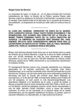 Niegan busto de Serrano

La propuesta de hacer un busto en , en la plaza principal del municipio
santanderano de Vélez, al director de la Policía, general Rosso José
Serrano, originó un debate en la Comisión II del Senado. La petición la hizo
el senador Juan Gabriel Uribe en la discusión de un proyecto de honores a
esa población. La proposición se hundió por siete votos en contra y tres en
favor.
                           ________________

EL CASO DEL GENERAL ‘SERRUCHO’ ES ÚNICO EN EL MUNDO.
ESTE CORRUPTO OFICIAL TENÍA TANTO PODER ECONÓMICO Y DE
INTIMIDACIÓN, QUE CUANDO ERA DIRECTOR DE LA POLICÍA, AL
MISMO TIEMPO FORMABA PARTE DE LA JUNTA DIRECTIVA DE
AVIANCA, LA EMPRESA DE AVIACIÓN MÁS GRANDE DEL PAÍS.
ADEMÁS, INFLUYÓ ANTE CONGRESISTAS AMIGOS PARA QUE LE
LEVANTARAN UN BUSTO EN SU TIERRA, QUE AL FINAL NEGARON.
¡INSÓLITO!, PARA EL GUINNESS WORLD RECORDS.
                       ________________

Rosso José Serrano alcanzó tanta fama que no tuvo tiempo para su cargo
de Director de la Policía Nacional. Luego de 5 años de haber recibido al
país con 30.000 hectáreas de hoja de coca sembradas, Io entregó
convertido en un mar de coca con 120.000 hectáreas de cultivos ilícitos
(Semana, agosto 23 de 1999), traicionando a sus protectores republicanos
en Estados Unidos.

El narcogeneral Serrano estuvo muy ocupado atendiendo sus intereses
personales en el emporio económico del magnate Julio Mario
Santodomingo, en el cual fue nombrado como miembro principal de la junta
directiva de. Avianca, con tal mala suerte que como empresario privado los
terroristas del ELN al mando del criminal José María Ballestas le
secuestraron, el 12 de abril de 1999, el tristemente célebre avión Fokker 50
con 43 pasajeros, el cual cubría la ruta Bucaramanga-Bogotá. Los
guerrilleros obligaron a la tripulación de la nave; a punta de pistola, a
desviar el aparato hacia la zona montañosa entre San Pablo y Simití, en el
sur de Bolívar, donde los pasajeros duraron varios meses secuestrados y
uno de ellos, llamado Carlos González, murió a causa del penoso
cautiverio. El avión no fue requisado en el terminal aéreo de la capital
santandereana, por los agentes subalternos de Rosso, al parecer, para no
causarle molestias a su adorado jefe, el ‘mejor policía de Avianca’.




                                    198
 