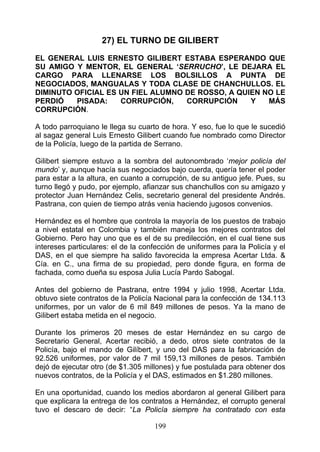 27) EL TURNO DE GILIBERT

EL GENERAL LUIS ERNESTO GILIBERT ESTABA ESPERANDO QUE
SU AMIGO Y MENTOR, EL GENERAL ‘SERRUCHO’, LE DEJARA EL
CARGO PARA LLENARSE LOS BOLSILLOS A PUNTA DE
NEGOCIADOS, MANGUALAS Y TODA CLASE DE CHANCHULLOS. EL
DIMINUTO OFICIAL ES UN FIEL ALUMNO DE ROSSO, A QUIEN NO LE
PERDIÓ   PISADA:    CORRUPCIÓN,    CORRUPCIÓN     Y   MÁS
CORRUPCIÓN.

A todo parroquiano le llega su cuarto de hora. Y eso, fue lo que le sucedió
al sagaz general Luis Ernesto Gilibert cuando fue nombrado como Director
de la Policía, luego de la partida de Serrano.

Gilibert siempre estuvo a la sombra del autonombrado ‘mejor policía del
mundo’ y, aunque hacía sus negociados bajo cuerda, quería tener el poder
para estar a la altura, en cuanto a corrupción, de su antiguo jefe. Pues, su
turno llegó y pudo, por ejemplo, afianzar sus chanchullos con su amigazo y
protector Juan Hernández Celis, secretario general del presidente Andrés.
Pastrana, con quien de tiempo atrás venia haciendo jugosos convenios.

Hernández es el hombre que controla la mayoría de los puestos de trabajo
a nivel estatal en Colombia y también maneja los mejores contratos del
Gobierno. Pero hay uno que es el de su predilección, en el cual tiene sus
intereses particulares: el de la confección de uniformes para la Policía y el
DAS, en el que siempre ha salido favorecida la empresa Acertar Ltda. &
Cía. en C., una firma de su propiedad, pero donde figura, en forma de
fachada, como dueña su esposa Julia Lucía Pardo Sabogal.

Antes del gobierno de Pastrana, entre 1994 y julio 1998, Acertar Ltda.
obtuvo siete contratos de la Policía Nacional para la confección de 134.113
uniformes, por un valor de 6 mil 849 millones de pesos. Ya la mano de
Gilibert estaba metida en el negocio.

Durante los primeros 20 meses de estar Hernández en su cargo de
Secretario General, Acertar recibió, a dedo, otros siete contratos de la
Policía, bajo el mando de Gilíbert, y uno del DAS para la fabricación de
92.526 uniformes, por valor de 7 mil 159,13 millones de pesos. También
dejó de ejecutar otro (de $1.305 millones) y fue postulada para obtener dos
nuevos contratos, de la Policía y el DAS, estimados en $1.280 millones.

En una oportunidad, cuando los medios abordaron al general Gilibert para
que explicara la entrega de los contratos a Hernández, el corrupto general
tuvo el descaro de decir: “La Policía siempre ha contratado con esta

                                    199
 