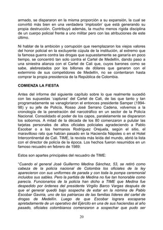 armado, se dispararon en la misma proporción a su expansión, la cual se
convirtió más bien en una verdadera ‘implosión’ que está generando su
propia destrucción. Contribuyó además, la mucho menos rígida disciplina
de un cuerpo policial frente a uno militar pero con las atribuciones de este
último.

Ni hablar de la ambición y corrupción que reemplazaron los viejos valores
del honor policial en la excluyente cúpula de la institución, al extremo que
la famosa guerra contra las drogas que supuestamente se ganaría en poco
tiempo, se concentró tan solo contra el Cartel de Medellín, dando paso a
una siniestra alianza con el Cartel de Cali que, cuyos barones como se
sabe, alebrestados por los billones de dólares que ganaron con el
exterminio de sus competidores de Medellín, no se contentaron hasta
comprar la propia presidencia de la República de Colombia.

COMIENZA LA FIESTA

Antes del informe del siguiente capítulo sobre lo que realmente sucedió
con las supuestas ‘capturas’ del Cartel de Cali, de las que tanto y tan
programadamente se vanagloriaron el entonces presidente Samper (1994-
98) y su jefe de Policía, Rosso José Serrano Cadena, volvemos a la
cronología de la penetración del narcotráfico en un sector de la Policía
Nacional. Consolidado el poder de los capos, paralelamente se dispararon
los sobornos. A mitad de la década de los 80 comenzaron a pulular las
tarjetas personales de altos oficiales policiales agradeciendo a Pablo
Escobar o a los hermanos Rodríguez Orejuela, según el sitio, el
maravilloso rato que habían pasado en la Hacienda Nápoles o en el Hotel
Intercontinental de Cali. TIME, la revista más leída del mundo, abrió la lista
con el director de policía de la época. Los hechos fueron resumidos en un
famoso recuadro en febrero de 1989:

Estos son apartes principales del recuadro de TIME:

“Cuando el general José Guillermo Medina Sánchez, 53, se retiró como
cabeza de la policía nacional de Colombia los oficiales de la ley
aparecieron con sus uniformes de parada y con toda la pompa ceremonial
incluidos sus sables. Pero la partida de Medina no fue tan honorable como
parecía. Funcionarios de la policía han dicho a TIME que Medina fue
despedido por órdenes del presidente Virgilio Barco Vargas después de
que el general quedó bajo sospecha de estar en la nómina de Pablo
Escobar Gaviria, uno de los patriarcas de las familias líderes del cartel de
drogas de Medellín. Luego de que Escobar lograra escaparse
apretadamente de un operativo del Ejército en una de sus haciendas al año
pasado, oficiales colombianos comenzaron a sospechar que pudo ser

                                     20
 