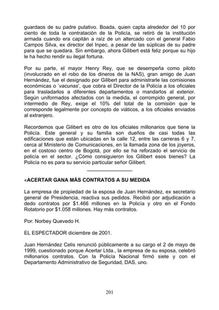 guardaos de su padre putativo. Boada, quien capta alrededor del 10 por
ciento de toda la contratación de la Policía, se retiró de la institución
armada cuando era capitán a raíz de un altercado con el general Fabio
Campos Silva, ex director del Inpec, a pesar de las súplicas de su padre
para que se quedara. Sin embargo, ahora Gilibert está feliz porque su hijo
le ha hecho rendir su ilegal fortuna.

Por su parte, el mayor Henry Rey, que se desempeña como piloto
(involucrado en el robo de los dineros de la NAS), gran amigo de Juan
Hernández, fue el designado por Gilibert para administrarle las comisiones
económicas o ‘vacunas’, que cobra el Director de la Policía a los oficiales
para trasladarlos a diferentes departamentos o mandarlos al exterior.
Según uniformados afectados con la medida, el corrompido general, por
intermedio de Rey, exige el 10% del total de la comisión que le
corresponde legalmente por concepto de viáticos, a los oficiales enviados
al extranjero.

Recordemos que Gilibert es otro de los oficiales millonarios que tiene la
Policía. Este general y su familia son dueños de casi todas las
edificaciones que están ubicadas en la calle 12, entre las carreras 6 y 7,
cerca al Ministerio de Comunicaciones, en la llamada zona de los joyeros,
en el costoso centro de Bogotá, por ello se ha reforzado el servicio de
policía en el sector. ¿Cómo consiguieron los Gilibert esos bienes? La
Policía no es para su servicio particular señor Gilibert.
                            ________________

«ACERTAR GANA MÁS CONTRATOS A SU MEDIDA

La empresa de propiedad de la esposa de Juan Hernández, ex secretario
general de Presidencia, reactiva sus pedidos. Recibió por adjudicación a
dedo contratos por $1.466 millones en la Policía y otro en el Fondo
Rotatorio por $1.058 millones. Hay más contratos.

Por: Norbey Quevedo H.

EL ESPECTADOR diciembre de 2001.

Juan Hernández Celis renunció públicamente a su cargo el 2 de mayo de
1999, cuestionado porque Acertar Ltda., la empresa de su esposa, celebró
millonarios contratos. Con la Policía Nacional firmó siete y con el
Departamento Administrativo de Seguridad, DAS, uno.




                                   201
 