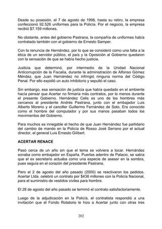 Desde su posesión, el 7 de agosto de 1998, hasta su retiro, la empresa
confeccionó 92.526 uniformes para la Policía. Por el negocio, la empresa
recibió $7.159 millones.

No obstante, antes del gobierno Pastrana, la compañía de uniformes había
contratado también con el gobierno de Ernesto Samper.

Con la renuncia de Hernández, por lo que se consideró como una falta a la
ética de un servidor público, el país y la Oposición al Gobierno quedaron
con la sensación de que se había hecho justicia.

Justicia que determinó, por intermedio de la Unidad Nacional
Anticorrupción de la Fiscalía, durante la administración de Alfonso Gómez
Méndez, que Juan Hernández no infringió ninguna norma del Código
Penal. Por ello expidió un auto inhibitorio y sepultó el caso.

Sin embargo, esa sensación de justicia que había quedado en el ambiente
hacía pensar que Acertar no firmaría más contratos, por lo menos durante
el presente Gobierno. Hernández Celis es uno de los hombres más
cercanos al presidente Andrés Pastrana, junto con el embajador Luis
Alberto Moreno y el canciller Guillermo Fernández de Soto. Era conocido
como el hombre del computador y por sus manos pasaban todos los
movimientos del Gobierno.

Para muchos es innegable el hecho de que Juan Hernández fue partidario
del cambio de mando en la Policía de Rosso José Serrano por el actual
director, el general Luis Ernesto GiIibert.

ACERTAR RENACE

Pasó cerca de un año sin que el tema se volviera a tocar. Hernández
sonaba como embajador en España. Puertas adentro de Palacio, se sabía
que el ex secretario actuaba como una especie de asesor en la sombra,
pues seguía en el corazón del presidente Pastrana.

Pero el 2 de agosto del año pasado (2000) se reactivaron los pedidos.
Acertar Ltda. celebró un contrato por $438 millones con la Policía Nacional,
para el suministro de vestidos civiles para hombre.

El 28 de agosto del año pasado se terminó el contrato satisfactoriamente.

Luego de la adjudicación en la Policía, el contratista respondió a una
invitación que el Fondo Rotatorio le hizo a Acertar junto con otras tres


                                    202
 