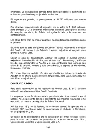 empresas. La convocatoria cerrada tenía como propósito el suministro de
uniformes para hombre y mujer de la institución.

El negocio era grande, un presupuesto de $1.723 millones para cuatro
ítems.

Era atractivo, especialmente el segundo, por su valor de $1.058 millones,
para entregar 21.212 uniformes masculinos en lanilla verde por el sistema
de maquila, es decir, la Policía entregaba la tela y la empresa los
confeccionaba.

Los otros ítems eran de menor cuantía y no resultaban tan rentables como
el primero.

El 26 de abril de este año (2001), el Comité Técnico recomendó al director
del Fondo, el coronel Luis Eduardo Herrera, adjudicar el negocio más
grande a Acertar Ltda.

Según el acta de adjudicación, Acertar “no superó el puntaje mínimo
exigido en la evaluación técnica para el ítem dos”. Sin embargo, el Fondo
les dio otra oportunidad a Acertar y a otro contratista para corregir sus
fallas. El 30 de abril, Herrera y Julia Lucía Pardo, la esposa de Hernández,
firmaron el contrato.

El coronel Herrera señaló: “En dos oportunidades estuvo la dueña de
Acertar en mi oficina para enterarse del proceso, pero Juan Hernández no
incidió en la adjudicación”.

CONTRATO A DEDO

Pero en la reactivación de los negocios de Acertar Ltda. S. en C. durante
este año, no sólo se acudió al Fondo Rotatorio.

La empresa de confecciones estaba pendiente de otros contratos en el
Estado. Así, se presentó donde el contratante que mejores resultados le ha
reportado en materia de negocios: la Policía Nacional.

Allí, los días 12 y 16 de febrero, la institución decretó la apertura de la
licitación 002 y publicó el aviso de convocatoria en el diario La República,
en las páginas 6A y 5A.

El objeto de la convocatoria era la adquisición de 8.057 vestidos civiles
para hombre. Al proceso se presentaron, además de Acertar Ltda.,
Confecciones Colombia y Confecciones Lord S.A.

                                    203
 