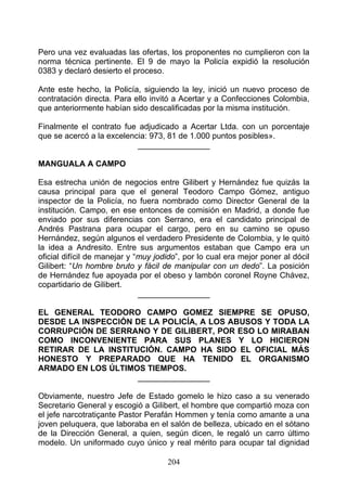 Pero una vez evaluadas las ofertas, los proponentes no cumplieron con la
norma técnica pertinente. El 9 de mayo la Policía expidió la resolución
0383 y declaró desierto el proceso.

Ante este hecho, la Policía, siguiendo la ley, inició un nuevo proceso de
contratación directa. Para ello invitó a Acertar y a Confecciones Colombia,
que anteriormente habían sido descalificadas por la misma institución.

Finalmente el contrato fue adjudicado a Acertar Ltda. con un porcentaje
que se acercó a la excelencia: 973, 81 de 1.000 puntos posibles».
                           ________________

MANGUALA A CAMPO

Esa estrecha unión de negocios entre Gilibert y Hernández fue quizás la
causa principal para que el general Teodoro Campo Gómez, antiguo
inspector de la Policía, no fuera nombrado como Director General de la
institución. Campo, en ese entonces de comisión en Madrid, a donde fue
enviado por sus diferencias con Serrano, era el candidato principal de
Andrés Pastrana para ocupar el cargo, pero en su camino se opuso
Hernández, según algunos el verdadero Presidente de Colombia, y le quitó
la idea a Andresito. Entre sus argumentos estaban que Campo era un
oficial difícil de manejar y “muy jodido”, por lo cual era mejor poner al dócil
Gilibert: “Un hombre bruto y fácil de manipular con un dedo”. La posición
de Hernández fue apoyada por el obeso y lambón coronel Royne Chávez,
copartidario de Gilibert.
                              ________________

EL GENERAL TEODORO CAMPO GOMEZ SIEMPRE SE OPUSO,
DESDE LA INSPECCIÓN DE LA POLICÍA, A LOS ABUSOS Y TODA LA
CORRUPCIÓN DE SERRANO Y DE GILIBERT, POR ESO LO MIRABAN
COMO INCONVENIENTE PARA SUS PLANES Y LO HICIERON
RETIRAR DE LA INSTITUCIÓN. CAMPO HA SIDO EL OFICIAL MÁS
HONESTO Y PREPARADO QUE HA TENIDO EL ORGANISMO
ARMADO EN LOS ÚLTIMOS TIEMPOS.
                     ________________

Obviamente, nuestro Jefe de Estado gomelo le hizo caso a su venerado
Secretario General y escogió a Gilibert, el hombre que compartió moza con
el jefe narcotratiçante Pastor Perafán Hommen y tenía como amante a una
joven peluquera, que laboraba en el salón de belleza, ubicado en el sótano
de la Dirección General, a quien, según dicen, le regaló un carro último
modelo. Un uniformado cuyo único y real mérito para ocupar tal dignidad

                                     204
 