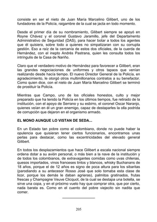 consiste en ser el nieto de Juan María Marcelino Gilibert, uno de los
fundadores de la Policía, raigambre de la cual se jacta en todo momento.

Desde el primer día de su nombramiento, Gilibert siempre se apoyó en
Royne Chávez y el coronel Gustavo Jaramillo, jefe del Departamento
Administrativo de Seguridad (DAS), para hacer botar a todos los agentes
que él quisiera, sobre todo a quienes no simpatizaran con su corrupta
gestión. Eso a raíz de la cercanía de estos dos oficiales, de la cuerda de
Hernández, con el inepto Andrés Pastrana, quien les consulta todos los
intríngulis de la Casa de Nariño.

Claro que el verdadero motivo de Hernández para favorecer a Gilibert, eran
las grandes negociaciones de uniformes y otros tapaos que venían
realizando desde hacía tiempo. El nuevo Director General de la Policía, en
agradecimiento, le otorgó otros multimillonarios contratos a su benefactor.
Como quien dice, con el nieto de Juan María Marcelino Gilibert se terminó
de prostituir la Policía.

Mientras que Campo, uno de los oficiales honestos, culto y mejor
preparado que ha tenido la Policía en los últimos tiempos, fue retirado de la
institución, con el apoyo de Serrano y su esbirro, el coronel Oscar Naranjo,
quienes veían en él un gran enemigo, capaz de destaparles la olla podrida
de corrupción que dejaron en el organismo armado.

EL MONO AUNQUE LO VISTAN DE SEDA...

En un Estado tan pobre como el colombiano, donde no puede haber la
opulencia que quisieran tener ciertos funcionarios, encontramos unas
perlas para destacar, como las excentricidades del elevado general
Gilibert.

En todos los desplazamientos que hace Gilibert a escala nacional siempre
ordena dotar a su avión personal, o más bien a la nave de la institución y
de todos los colombianos, de extravagantes comidas como uvas chilenas,
quesos importados, vinos franceses tintos y blancos, whisky Buchanans de
18 años, porque el de 12 años es signo de poca altura para los sibaritas
(parodiando a su antecesor Rosso José que solo tomaba esta clase de
licor, porque los demás le daban agrieras), palmitos gratinados, frutas
frescas y Champagne Veuve Clicquot, de la cual se destapa una botella, se
sirve una copa, y en el próximo vuelo hay que comprar otra, que por cierto,
nada barata es. Como en el cuento del pobre viejecito sin nadita que
comer.
                            ________________


                                    205
 