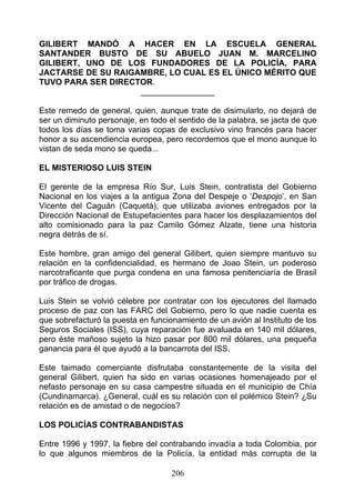 GILIBERT MANDÓ A HACER EN LA ESCUELA GENERAL
SANTANDER BUSTO DE SU ABUELO JUAN M. MARCELINO
GILIBERT, UNO DE LOS FUNDADORES DE LA POLICÍA, PARA
JACTARSE DE SU RAIGAMBRE, LO CUAL ES EL ÚNICO MÉRITO QUE
TUVO PARA SER DIRECTOR.
                    ________________

Este remedo de general, quien, aunque trate de disimularlo, no dejará de
ser un diminuto personaje, en todo el sentido de la palabra, se jacta de que
todos los días se toma varias copas de exclusivo vino francés para hacer
honor a su ascendiencia europea, pero recordemos que el mono aunque lo
vistan de seda mono se queda...

EL MISTERIOSO LUIS STEIN

El gerente de la empresa Río Sur, Luis Stein, contratista del Gobierno
Nacional en los viajes a la antigua Zona del Despeje o ‘Despojo’, en San
Vicente del Caguán (Caquetá), que utilizaba aviones entregados por la
Dirección Nacional de Estupefacientes para hacer los desplazamientos del
alto comisionado para la paz Camilo Gómez Alzate, tiene una historia
negra detrás de sí.

Este hombre, gran amigo del general Gilibert, quien siempre mantuvo su
relación en la confidencialidad, es hermano de Joao Stein, un poderoso
narcotraficante que purga condena en una famosa penitenciaría de Brasil
por tráfico de drogas.

Luis Stein se volvió célebre por contratar con los ejecutores del llamado
proceso de paz con las FARC del Gobierno, pero lo que nadie cuenta es
que sobrefacturó la puesta en funcionamiento de un avión al Instituto de los
Seguros Sociales (ISS), cuya reparación fue avaluada en 140 mil dólares,
pero éste mañoso sujeto la hizo pasar por 800 mil dólares, una pequeña
ganancia para él que ayudó a la bancarrota del ISS.

Este taimado comerciante disfrutaba constantemente de la visita del
general Gilibert, quien ha sido en varias ocasiones homenajeado por el
nefasto personaje en su casa campestre situada en el municipio de Chía
(Cundinamarca). ¿General, cuál es su relación con el polémico Stein? ¿Su
relación es de amistad o de negocios?

LOS POLICÍAS CONTRABANDISTAS

Entre 1996 y 1997, la fiebre del contrabando invadía a toda Colombia, por
lo que algunos miembros de la Policía, la entidad más corrupta de la

                                    206
 