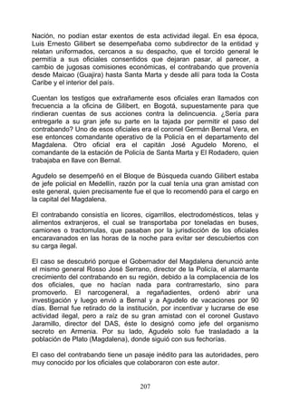 Nación, no podían estar exentos de esta actividad ilegal. En esa época,
Luis Ernesto Gilibert se desempeñaba como subdirector de la entidad y
relatan uniformados, cercanos a su despacho, que el torcido general le
permitía a sus oficiales consentidos que dejaran pasar, al parecer, a
cambio de jugosas comisiones económicas, el contrabando que provenía
desde Maicao (Guajira) hasta Santa Marta y desde allí para toda la Costa
Caribe y el interior del país.

Cuentan los testigos que extrañamente esos oficiales eran llamados con
frecuencia a la oficina de Gilibert, en Bogotá, supuestamente para que
rindieran cuentas de sus acciones contra la delincuencia. ¿Sería para
entregarle a su gran jefe su parte en la tajada por permitir el paso del
contrabando? Uno de esos oficiales era el coronel Germán Bernal Vera, en
ese entonces comandante operativo de la Policía en el departamento del
Magdalena. Otro oficial era el capitán José Agudelo Moreno, el
comandante de la estación de Policía de Santa Marta y El Rodadero, quien
trabajaba en llave con Bernal.

Agudelo se desempeñó en el Bloque de Búsqueda cuando Gilibert estaba
de jefe policial en Medellín, razón por la cual tenía una gran amistad con
este general, quien precisamente fue el que lo recomendó para el cargo en
la capital del Magdalena.

El contrabando consistía en licores, cigarrillos, electrodomésticos, telas y
alimentos extranjeros, el cual se transportaba por toneladas en buses,
camiones o tractomulas, que pasaban por la jurisdicción de los oficiales
encaravanados en las horas de la noche para evitar ser descubiertos con
su carga ilegal.

El caso se descubrió porque el Gobernador del Magdalena denunció ante
el mismo general Rosso José Serrano, director de la Policía, el alarmante
crecimiento del contrabando en su región, debido a la complacencia de los
dos oficiales, que no hacían nada para contrarrestarlo, sino para
promoverlo. El narcogeneral, a regañadientes, ordenó abrir una
investigación y luego envió a Bernal y a Agudelo de vacaciones por 90
días. Bernal fue retirado de la institución, por incentivar y lucrarse de ese
actividad ilegal, pero a raíz de su gran amistad con el coronel Gustavo
Jaramillo, director del DAS, éste lo designó como jefe del organismo
secreto en Armenia. Por su lado, Agudelo solo fue trasladado a la
población de Plato (Magdalena), donde siguió con sus fechorías.

El caso del contrabando tiene un pasaje inédito para las autoridades, pero
muy conocido por los oficiales que colaboraron con este autor.


                                    207
 