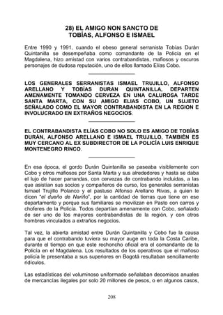 28) EL AMIGO NON SANCTO DE
                  TOBÍAS, ALFONSO E ISMAEL

Entre 1990 y 1991, cuando el obeso general serranista Tobías Durán
Quintanilla se desempeñaba como comandante de la Policía en el
Magdalena, hizo amistad con varios contrabandistas, mafiosos y oscuros
personajes de dudosa reputación, uno de ellos llamado Elías Cobo.
                          ________________

LOS GENERALES SERRANISTAS ISMAEL TRUJILLO, ALFONSO
ARELLANO Y TOBÍAS DURAN QUINTANILLA, DEPARTEN
AMENAMENTE TOMANDO CERVEZA EN UNA CALUROSA TARDE
SANTA MARTA, CON SU AMIGO ELIAS COBO, UN SUJETO
SEÑALADO COMO EL MAYOR CONTRABANDISTA EN LA REGION E
INVOLUCRADO EN EXTRAÑOS NEGOCIOS.
                   ________________

EL CONTRABANDISTA ELÍAS COBO NO SOLO ES AMIGO DE TOBÍAS
DURÁN, ALFONSO ARELLANO E ISMAEL TRUJILLO, TAMBIÉN ES
MUY CERCANO AL EX SUBDIRECTOR DE LA POLICÍA LUIS ENRIQUE
MONTENEGRO RINCO.
                    ________________

En esa época, el gordo Durán Quintanilla se paseaba visiblemente con
Cobo y otros mafiosos por Santa Marta y sus alrededores y hasta se daba
el lujo de hacer parrandas, con cervezas de contrabando incluidas, a las
que asistían sus socios y compañeros de curso, los generales serranistas
Ismael Trujillo Polanco y el pastuso Alfonso Arellano Rivas, a quien le
dicen “el dueño de Nariño”, por la cantidad de tierras que tiene en ese
departamento y porque sus familiares se movilizan en Pasto con carros y
choferes de la Policía. Todos departían amenamente con Cobo, señalado
de ser uno de los mayores contrabandistas de la región, y con otros
hombres vinculados a extraños negocios.

Tal vez, la abierta amistad entre Durán Quintanilla y Cobo fue la causa
para que el contrabando tuviera su mayor auge en toda la Costa Caribe,
durante el tiempo en que este rechoncho oficial era el comandante de la
Policía en el Magdalena. Los resultados de los operativos que el mañoso
policía le presentaba a sus superiores en Bogotá resultaban sencillamente
ridículos.

Las estadísticas del voluminoso uniformado señalaban decomisos anuales
de mercancías ilegales por solo 20 millones de pesos, o en algunos casos,


                                  208
 
