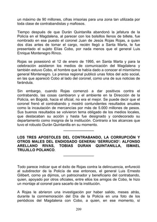 un máximo de 90 millones, cifras irrisorias para una zona tan utilizada por
toda clase de contrabandistas y mafiosos.

Tiempo después de que Durán Quintanilla abandonó la jefatura de la
Policía en el Magdalena, al parecer con los bolsillos llenos de billete, fue
nombrado en ese puesto el coronel Juan de Jesús Rojas Rojas, a quien
dos días antes de tomar el cargo, recién llegó a Santa Marta, le fue
presentado el sujeto Elías Cobo, por nada menos que el general Luis
Enrique Montenegro Rinco.

Rojas se posesionó el 12 de enero de 1995, en Santa Marta y para la
celebración asistieron los medios de comunicación del Magdalena y
también estuvo Cobo, el hombre que le había dado a conocer el mismísimo
general Montenegro. La prensa regional publicó unas fotos del acto social,
en las que apareció Cobo al lado del coronel, como una de sus noticias de
farándula.

Sin embargo, cuando Rojas comenzó a dar positivos contra el
contrabando, las cosas cambiaron y el ambiente en la Dirección de la
Policía, en Bogotá, hacia el oficial, no era el mejor. Se puede decir que el
coronel frenó el contrabando y mostró contundentes resultados anuales
como la incautación de mercancías por más de 5.000 millones de pesos.
Sus buenos resultados se volvieron tema obligado de los medios locales,
que destacaban su acción y hasta fue designado y condecorado su
departamento como insignia de la institución. Contrario a los alcances que
tuvo el robusto Durán Quintanilla en su momento.
                             _______________

LOS TRES APOSTOLES DEL CONTRABANDO, LA CORRUPCIÓN Y
OTROS MALES DEL ENDIOSADO GENERAl ‘SERRUCIIO’: ALFONSO
ARELLANO RIVAS, TOBIAS DURAN QUINTANILLA, ISMAEL
TRUJILLO POLANCO.
                    _______________


Todo parece indicar que el éxito de Rojas contra la delincuencia, enfureció
al subdirector de la Policía de ese entonces, el general Luis Ernesto
Gilibert, corno ya dijimos, un patrocinador y beneficiario del contrabando,
quien, apoyado por otros oficiales, entre ellos los amigos de Cobo, le hizo
un montaje al coronel para sacarlo de la institución.

A Rojas le abrieron una investigación por haber salido, meses atrás,
durante la conmemoración del Día de la Policía en una foto de los
periódicos del Magdalena con Cobo, a quien, en ese momento, sí

                                    209
 