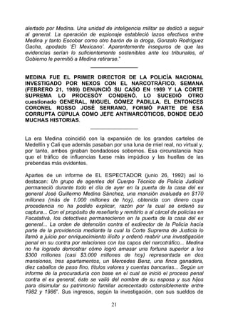alertado por Medina. Una unidad de inteligencia militar se dedicó a seguir
al general. La operación de espionaje estableció lazos efectivos entre
Medina y tanto Escobar como otro barón de la droga, Gonzalo Rodríguez
Gacha, apodado ‘El Mexicano’. Aparentemente inseguros de que las
evidencias serían lo suficientemente sostenibles ante los tribunales, el
Gobierno le permitió a Medina retirarse.”
                           ________________

MEDINA FUE EL PRIMER DIRECTOR DE LA POLICÍA NACIONAL
INVESTIGADO POR NEXOS CON EL NARCOTRÁFICO. SEMANA
(FEBRERO 21, 1989) DENUNCIÓ SU CASO EN 1989 Y LA CORTE
SUPREMA LO PROCESÓY CONDENÓ. LO SUCEDIÓ OTRO
cuestionado GENERAL, MIGUEL GÓMEZ PADILLA. EL ENTONCES
CORONEL ROSSO JOSÉ SERRANO, FORMÓ PARTE DE ESA
CORRUPTA CÚPULA COMO JEFE ANTINARCÓTICOS, DONDE DEJÓ
MUCHAS HISTORIAS.
                     ________________

La era Medina coincidió con la expansión de los grandes carteles de
Medellín y Cali que además pasaban por una luna de miel real, no virtual y,
por tanto, ambos giraban bondadosos sobornos. Esa circunstancia hizo
que el tráfico de influencias fuese más impúdico y las huellas de las
prebendas más evidentes.

Apartes de un informe de EL ESPECTADOR (junio 26, 1992) así lo
destacan: Un grupo de agentes del Cuerpo Técnico de Policía Judicial
permaneció durante todo el día de ayer en la puerta de la casa del ex
general José Guillermo Medina Sánchez, una mansión avaluada en $170
millones (más de 1.000 millones de hoy), obtenida con dinero cuya
procedencia no ha podido explicar, razón por la cual se ordenó su
captura... Con el propósito de reseñarlo y remitirlo a al cárcel de policías en
Facatativá, los detectives permanecieron en la puerta de la casa del ex
general... La orden de detención contra el exdirector de la Policía hacía
parte de la providencia mediante la cual la Corte Suprema de Justicia lo
llamó a juicio por enriquecimiento ilícito y ordenó reabrir una investigación
penal en su contra por relaciones con los capos del narcotráfico... Medina
no ha logrado demostrar cómo logró amasar una fortuna superior a los
$300 millones (casi $3.000 millones de hoy) representada en dos
mansiones, tres apartamentos, un Mercedes Benz, una finca ganadera,
diez caballos de paso fino, títulos valores y cuentas bancarias... Según un
informe de la procuraduría con base en el cual se inició el proceso penal
contra el ex general, éste se valió del nombre de su esposa y sus hijos
para disimular su patrimonio familiar acrecentado ostensiblemente entre
1982 y 1986”. Sus ingresos, según la investigación, con sus sueldos de

                                      21
 