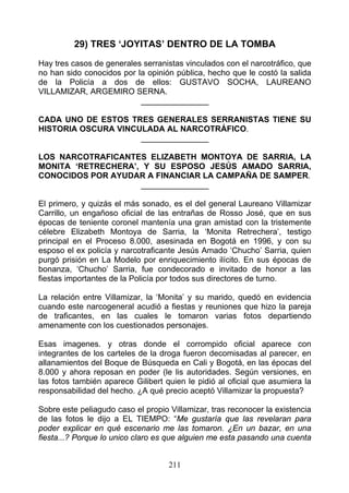 29) TRES ‘JOYITAS’ DENTRO DE LA TOMBA
Hay tres casos de generales serranistas vinculados con el narcotráfico, que
no han sido conocidos por la opinión pública, hecho que le costó la salida
de la Policía a dos de ellos: GUSTAVO SOCHA, LAUREANO
VILLAMIZAR, ARGEMIRO SERNA.
                           _______________

CADA UNO DE ESTOS TRES GENERALES SERRANISTAS TIENE SU
HISTORIA OSCURA VINCULADA AL NARCOTRÁFICO.
                     _______________

LOS NARCOTRAFICANTES ELIZABETH MONTOYA DE SARRIA, LA
MONITA ‘RETRECHERA’, Y SU ESPOSO JESÚS AMADO SARRIA,
CONOCIDOS POR AYUDAR A FINANCIAR LA CAMPAÑA DE SAMPER.
                    _______________

El primero, y quizás el más sonado, es el del general Laureano Villamizar
Carrillo, un engañoso oficial de las entrañas de Rosso José, que en sus
épocas de teniente coronel mantenía una gran amistad con la tristemente
célebre Elizabeth Montoya de Sarria, la ‘Monita Retrechera’, testigo
principal en el Proceso 8.000, asesinada en Bogotá en 1996, y con su
esposo el ex policía y narcotraficante Jesús Amado ‘Chucho’ Sarria, quien
purgó prisión en La Modelo por enriquecimiento ilícito. En sus épocas de
bonanza, ‘Chucho’ Sarria, fue condecorado e invitado de honor a las
fiestas importantes de la Policía por todos sus directores de turno.

La relación entre Villamizar, la ‘Monita’ y su marido, quedó en evidencia
cuando este narcogeneral acudió a fiestas y reuniones que hizo la pareja
de traficantes, en las cuales le tomaron varias fotos departiendo
amenamente con los cuestionados personajes.

Esas imagenes. y otras donde el corrompido oficial aparece con
integrantes de los carteles de la droga fueron decomisadas al parecer, en
allanamientos del Boque de Búsqueda en Cali y Bogotá, en las épocas del
8.000 y ahora reposan en poder (le lis autoridades. Según versiones, en
las fotos también aparece Gilibert quien le pidió al oficial que asumiera la
responsabilidad del hecho. ¿A qué precio aceptó Villamizar la propuesta?

Sobre este peliagudo caso el propio Villamizar, tras reconocer la existencia
de las fotos le dijo a EL TIEMPO: “Me gustaría que las revelaran para
poder explicar en qué escenario me las tomaron. ¿En un bazar, en una
fiesta...? Porque lo unico claro es que alguien me esta pasando una cuenta


                                    211
 