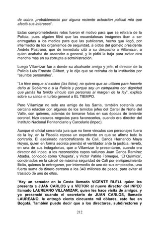 de cobro, probablemente por alguna reciente actuación policial mía que
afectó sus intereses”.

Estas comprometedoras rotos fueron el motivo para que se retirara de la
Policia, pues aIguien filtró que las escandalosas imágenes iban a ser
entregadas a los medios para que las publicaran, hecho que llegó, por
intermedio de los organismos de seguridad, a oídos del gomelo presidente
Andrés Pastrana, que de inmediato citó a su despacho a Villamizar, a
quien acababa de ascender a general, y le pidió la baja para evitar otra
mancha más en su corrupta a administración.

Luego Villamizar fue a donde su alcahuete amigo y jefe, el director de la
Policía Luis Ernesto Gilibert, y le dijo que se retiraba de la institución por
“asuntos personales”.

“Lo hice porque si existen (las fotos), no quiero que se utilicen para hacerle
daño al Gobierno o a la Policía y porque soy un campesino con dignidad
que jamás ha tenido vínculo con personas al margen de la ley”, explicó
sobre su salida el turbio general a EL TIEMPO.

Pero Villamizar no solo era amigo de los Sarria, también sostenía una
cercana relación con algunos de los temidos jefes del Cartel de Norte del
Valle, con quienes, además de tomarse fotos en sus épocas de teniente
coronel, hizo oscuros negocios para favorecerlos, cuando era director del
Instituto Nacional Penitenciario y Carcelario (lnpec).

Aunque el oficial serranista jura que no tiene vínculos con personajes fuera
de la ley, en la Fiscalía reposa un expediente en que se afirma todo lo
contrario. El asesinado narcotraficante de Cali, Carlos Hernando Maya
Hoyos, quien en forma secreta prendió el ventilador ante la justicia, reveló,
en una de sus indagatorias, que a Villamizar le presentaron, cuando era
director del lnpec, a los reconocidos capos vallunos Juan Carlos Ramírez
Abadía, conocido como ‘Chupeta’, y Víctor Patiño Fómeque, ‘El Químico’,
condenados en la cárcel de máxima seguridad de Cali por enriquecimiento
ilícito, quienes le entregaron, por intermedio de uno de sus empleados, una
fuerte suma de dinero cercana a los 340 millones de pesos, para evitar el
traslado de uno de ellos.

“Hay un senador en la Costa llamado VICENTE BLELL quien les
presenta a JUAN CARLOS y a VÍCTOR al nuevo director del INPEC
llamado LAUREANO VILLAMIZAR, quien les hace visita de amigos, y
yo presencié cuando el secretario de JUAN CARLOS, llamado
LAUREANO, le entregó ciento cincuenta mil dólares, esto fue en
Bogotá. También puedo decir que a los directores, subdirectores y

                                     212
 