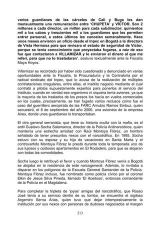 varios guardianes de las cárceles de Cali y Buga les dan
mensualmente una remuneración entre ‘CHUPETA’ y VÍCTOR. Son 2
millones a cada director, un millón para cada subdirector; quinientos
mil a los cabos y trescientos mil a los guardianes que les permiten
entrar personal, a estos últimos les cancelan semanalmente. Hace
unos meses enviaron un oficio desde el Inpec en Bogotá a la directora
de Vista Hermosa para que revisara el estado de seguridad de Víctor,
porque se tenía conocimiento que proyectaba fugarse, a raíz de eso
fue que contactaron a VILLAMIZAR y le enviaron el dinero al que me
referí, para que no lo trasladaran”, sostuvo textualmente ante la Fiscalía
Maya Hoyos.

Villamizar es recordado por haber sido cuestionado y denunciado en varias
oportunidades ante la Fiscalía, la Procuraduría y la Contraloría por el
radical sindicato del Inpec, que lo acusa de la realización de múltiples
contrataciones irregulares, entre ellas, el insólito negocio mediante el cual
contrató a pilotos supuestamente expertos para ponerlos al servicio del
Instituto, cuando en verdad ese organismo ni siquiera tenía aviones, ya que
la mayoría de los traslados de los presos los hacía en vuelos comerciales
en los cuales, precisamente, se han fugado varios reclusos como fue el
caso del guerrillero aeropirata de las FARC Arnubio Ramos Embuz, quien
secuestró, el 8 de septiembre del año 2000, una avioneta de la empresa
Aires, donde unos guardianes lo transportaban.

El otro general serranista, que tiene su historia oculta con la mafia, es el
ardil Gustavo Socha Salamanca, director de la Policía Antinarcóticos, quien
mantenía una estrecha amistad con Raúl Montoya Flórez, un hombre
señalado de tener presuntos nexos con el narcotráfico. En 1995, Socha
estuvo con su esposa y su hija de vacaciones en Santa Marta y el
controvertido Montoya Flórez le prestó durante toda la temporada uno de
sus lujosos y costosos apartamentos en El Rodadero, para que se alojaran
con todas las comodidades.

Socha luego le retribuyó el favor y cuando Montoya Flórez venía a Bogotá
se alojaba en la residencia de este narcogeneral. Además, lo invitaba a
disparar en los polígonos de la Escuela General Santander de la Policía.
Montoya Flórez incluso, fue nombrado como policía cívico por el coronel
Elkin de Jesús Silva Pineda, llamado ‘El Aceitoso’, entonces comandante
de la Policía en el Magdalena.

Para completar la tripleta de ‘joyas’ amigas del narcotráfico, que Rosso
José tenía a su servicio dentro de su tomba, se encuentra el sigiloso
Argemiro Serna Arias, quien tuvo que dejar intempestivamente la
institución por sus nexos con personas de dudosos negociados al margen

                                    213
 