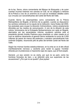 de la ley. Serna, otrora comandante del Bloque de Búsqueda y de quien
cuentan muchas historias non sanctas en Cali, se vio obligado a retirarse
de la Policía a raíz de un anónimo en el cual se revelaban detalles sobre
sus vínculos con narcotraficantes del Cartel del Norte del Valle.

Cuando Serna se desempeñaba corno comandante de la Policía
Metropolitana de Bogotá, al término de su gestión, cuando se dispusieron
los cambios ordinarios en la cúpula de la institución, hacia finales del 2000,
fue postulado para ocupar la dirección Antinarcóticos, noticia ampliamente
difundida por los medios de comunicación. A raíz de la difusión de esta
noticia, funcionarios de la Embajada Norteamericana con sede en Bogotá,
alarmados por tan escandaloso informe, acudieron solícitos ante el
presidente gomelo Andrés Pastrana para enseñarle un video casete en el
cual se observa claramente al general Serna recibiendo la suma de 2.000
millones de pesos de manos del poderoso y macabro narcotraficante Iván
Urdinola Grajales, reconocido jefe de jefes del temible Cartel del Norte del
Valle.

Según las mismas fuentes estadounidenses, en la cinta se ve al alto oficial
manifiestamente nervioso y vacilante para recibir la jugosa ‘mordida’
ofrecida por el pretencioso e imponente capo de capos, que al final aceptó.

General, ¿si esa versión no es cierta, por qué no se paró, como los
hombres honestos de bien, y se defendió ante sus superiores de las
acusaciones? ¿Por qué no se quedó? ¡Que joyitas!




                                     214
 